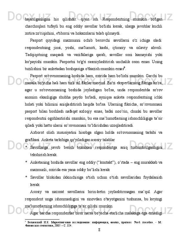 bajarilganligini   his   qilishdir.   qiyin   ish.   Respondentning   mumkin   bo'lgan
charchoqlari   tufayli   bu   eng   oddiy   savollar   bo'lishi   kerak,   ularga   javoblar   kuchli
xotira zo'riqishini, e'tiborni va hokazolarni talab qilmaydi.
Pasport   quyidagi   mazmunni   ochib   beruvchi   savollarni   o'z   ichiga   oladi:
respondentning   jinsi,   yoshi,   ma'lumoti,   kasbi,   ijtimoiy   va   oilaviy   ahvoli.
Tadqiqotning   maqsadi   va   vazifalariga   qarab,   savollar   soni   kamayishi   yoki
ko'payishi   mumkin.   Pasportni   to'g'ri   rasmiylashtirish   unchalik   oson   emas.   Uning
tuzilishini bir anketadan boshqasiga o'tkazish mumkin emas 9
.
Pasport so'rovnomaning boshida ham, oxirida ham bo'lishi mumkin. Garchi bu
masala bo'yicha hali ham turli xil fikrlar mavjud. Ba'zi ekspertlarning fikriga ko'ra,
agar   u   so'rovnomaning   boshida   joylashgan   bo'lsa,   unda   respondentda   so'rov
anonim   ekanligiga   shubha   paydo   bo'ladi,   ayniqsa   anketa   respondentning   ichki
holati   yoki   bilimini   aniqlashtirish   haqida   bo'lsa.   Ularning   fikricha,   so‘rovnomani
pasport   bilan   boshlash   nafaqat   axloqiy   emas,   balki   noo‘rin,   chunki   bu   savollar
respondentni ogohlantirishi mumkin, bu esa ma’lumotlarning ishonchliligiga ta’sir
qiladi yoki hatto ularni so‘rovnomani to‘ldirishdan uzoqlashtiradi.
Axborot   olish   xususiyatini   hisobga   olgan   holda   so'rovnomaning   tarkibi   va
grafikasi. Anketa tarkibiga qo'yiladigan asosiy talablar
* Savollarga   javob   berish   texnikasi   respondentga   aniq   tushuntirilganligini
tekshirish kerak.
* Anketaning boshida savollar eng oddiy (“kontakt”), o‘rtada – eng murakkab va
mazmunli, oxirida esa yana oddiy bo‘lishi kerak
* Savollar   blokidan   ikkinchisiga   o'tish   uchun   o'tish   savollaridan   foydalanish
kerak.
Asosiy   va   nazorat   savollarini   birin-ketin   joylashtirmagan   ma’qul.   Agar
respondent   unga   ishonmasligini   va   sinovdan   o'tayotganini   tushunsa,   bu   keyingi
ma'lumotlarning ishonchliligiga ta'sir qilishi mumkin.
Agar barcha respondentlar biror narsa bo'yicha etarlicha malakaga ega emasligi
9
  Беляевский   И.К.   Маркетинговые   исследование:   информация,   анализ,   прогноз:   Учеб.   пособие.   -   М.:
Финансы и статистика, 2005 – C. 324.
8 