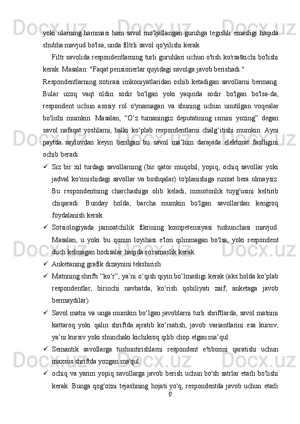 yoki  ularning hammasi  ham  savol  mo'ljallangan  guruhga  tegishli  emasligi  haqida
shubha mavjud bo'lsa, unda filtrli savol qo'yilishi kerak.
Filtr savolida respondentlarning turli guruhlari uchun o'tish ko'rsatkichi bo'lishi
kerak. Masalan: "Faqat pensionerlar quyidagi savolga javob berishadi."
Respondentlarning   xotirasi   imkoniyatlaridan   oshib   ketadigan   savollarni   bermang.
Bular   uzoq   vaqt   oldin   sodir   bo'lgan   yoki   yaqinda   sodir   bo'lgan   bo'lsa-da,
respondent   uchun   asosiy   rol   o'ynamagan   va   shuning   uchun   unutilgan   voqealar
bo'lishi   mumkin.   Masalan,   “O‘z   tumaningiz   deputatining   ismini   yozing”   degan
savol   nafaqat   yoshlarni,   balki   ko‘plab   respondentlarni   chalg‘itishi   mumkin.   Ayni
paytda   saylovdan   keyin   berilgan   bu   savol   ma’lum   darajada   elektorat   faolligini
ochib beradi.
 Siz   bir   xil   turdagi   savollarning   (bir   qator   muqobil,   yopiq,   ochiq   savollar   yoki
jadval  ko'rinishidagi  savollar  va  boshqalar)  to'planishiga  ruxsat  bera olmaysiz.
Bu   respondentning   charchashiga   olib   keladi,   monotonlik   tuyg'usini   keltirib
chiqaradi.   Bunday   holda,   barcha   mumkin   bo'lgan   savollardan   kengroq
foydalanish kerak.
 Sotsiologiyada   jamoatchilik   fikrining   kompetensiyasi   tushunchasi   mavjud.
Masalan,   u   yoki   bu   qonun   loyihasi   e'lon   qilinmagan   bo'lsa,   yoki   respondent
duch kelmagan hodisalar haqida so'ramaslik kerak.
 Anketaning grafik dizaynini tekshirish
 Matnning shrifti “ko‘r”, ya’ni o‘qish qiyin bo‘lmasligi kerak (aks holda ko‘plab
respondentlar,   birinchi   navbatda,   ko‘rish   qobiliyati   zaif,   anketaga   javob
bermaydilar).
 Savol matni va unga mumkin bo‘lgan javoblarni turli shriftlarda, savol matnini
kattaroq   yoki   qalin   shriftda   ajratib   ko‘rsatish,   javob   variantlarini   esa   kursiv,
ya’ni kursiv yoki shunchaki kichikroq qilib chop etgan ma’qul. 
 Semantik   savollarga   tushuntirishlarni   respondent   e'tiborini   qaratishi   uchun
maxsus shriftda yozgan ma'qul.
 ochiq va yarim yopiq savollarga javob berish uchun bo'sh satrlar etarli bo'lishi
kerak.  Bunga   qog'ozni   tejashning   hojati   yo'q,  respondentda   javob   uchun   etarli
9 