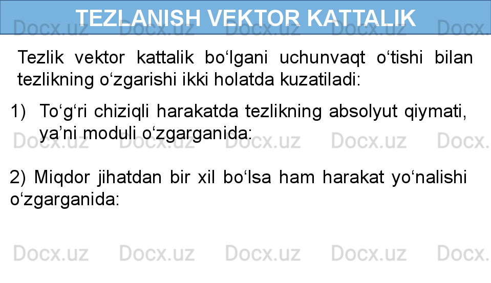 TEZLANISH VEKTOR KATTALIK
Tezlik  vektor  kattalik  bo‘lgani  uchunvaqt  o‘tishi  bilan 
tezlikning o‘zgarishi ikki holatda kuzatiladi:
1) To‘g‘ri  chiziqli  harakatda  tezlikning  absolyut  qiymati, 
ya’ni moduli o‘zgarganida:
                       
2)  Miqdor  jihatdan  bir  xil  bo‘lsa  ham  harakat  yo‘nalishi 
o‘zgarganida:
                               