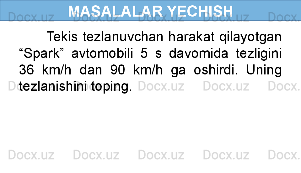 MASALALAR YECHISH
            Tekis  tezlanuvchan  harakat  qilayotgan 
“Spark”  avtomobili  5  s  davomida  tezligini 
36  km/h  dan  90  km/h  ga  oshirdi.  Uning 
tezlanishini toping. 