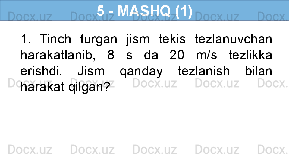 5 - MASHQ (1)
1.  Tinch  turgan  jism  tekis  tezlanuvchan 
harakatlanib,  8  s  da  20  m/s  tezlikka 
erishdi.  Jism  qanday  tezlanish  bilan 
harakat qilgan? 