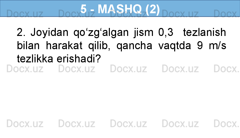 5 - MASHQ (2)
2.  Joyidan  qo‘zg‘algan  jism  0,3    tezlanish 
bilan  harakat  qilib,  qancha  vaqtda  9  m/s 
tezlikka erishadi? 