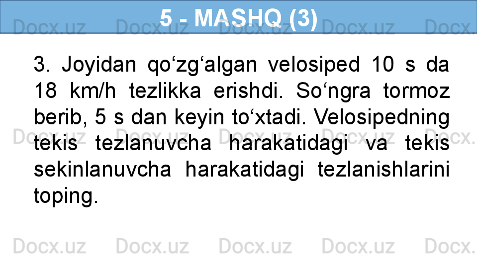 5 - MASHQ (3)
3.  Joyidan  qo‘zg‘algan  velosiped  10  s  da 
18  km/h  tezlikka  erishdi.  So‘ngra  tormoz 
berib, 5 s dan keyin to‘xtadi. Velosipedning 
tekis  tezlanuvcha  harakatidagi  va  tekis 
sekinlanuvcha  harakatidagi  tezlanishlarini 
toping. 