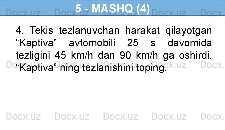 5 - MASHQ (4)
4.  Tekis  tezlanuvchan  harakat  qilayotgan 
“Kaptiva”  avtomobili  25  s  davomida 
tezligini  45  km/h  dan  90  km/h  ga  oshirdi. 
“Kaptiva” ning tezlanishini toping. 