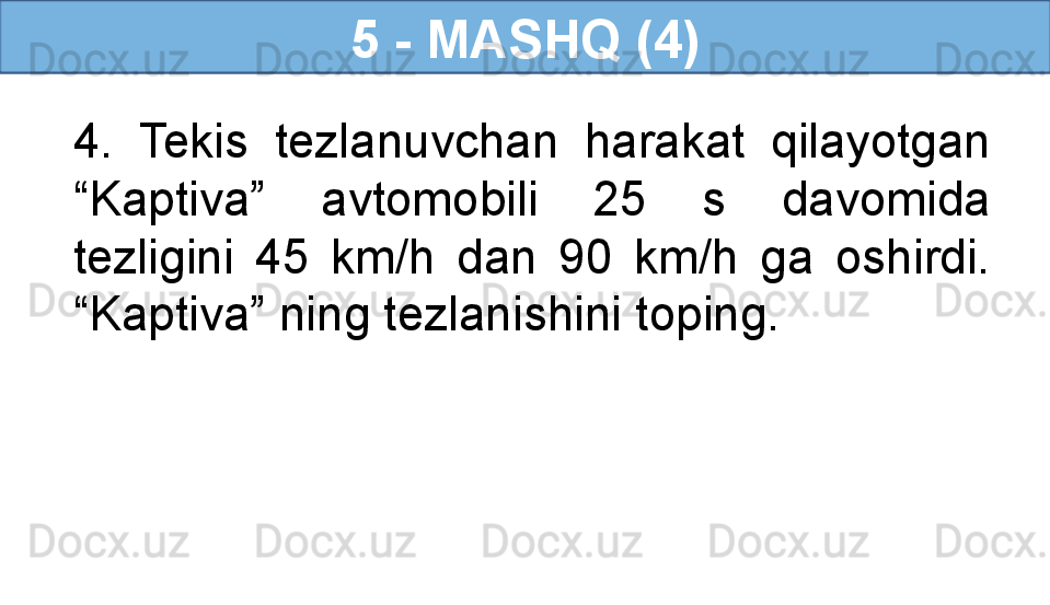 5 - MASHQ (4)
4.  Tekis  tezlanuvchan  harakat  qilayotgan 
“Kaptiva”  avtomobili  25  s  davomida 
tezligini  45  km/h  dan  90  km/h  ga  oshirdi. 
“Kaptiva” ning tezlanishini toping.