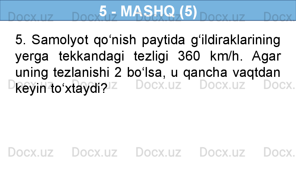 5 - MASHQ (5)
5.  Samolyot  qo‘nish  paytida  g‘ildiraklarining 
yerga  tekkandagi  tezligi  360  km/h.  Agar 
uning  tezlanishi  2  bo‘lsa,  u  qancha  vaqtdan 
keyin to‘xtaydi? 