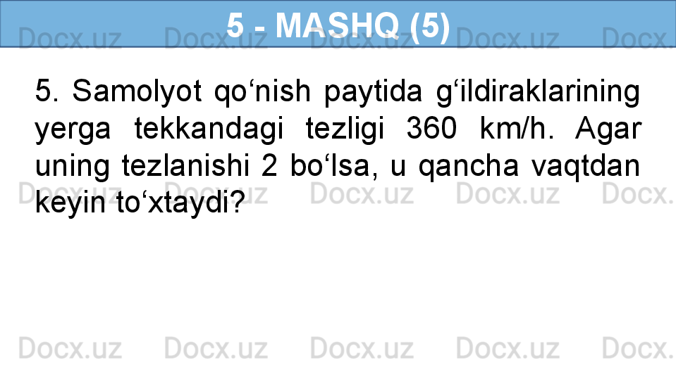 5 - MASHQ (5)
5.  Samolyot  qo‘nish  paytida  g‘ildiraklarining 
yerga  tekkandagi  tezligi  360  km/h.  Agar 
uning  tezlanishi  2  bo‘lsa,  u  qancha  vaqtdan 
keyin to‘xtaydi?