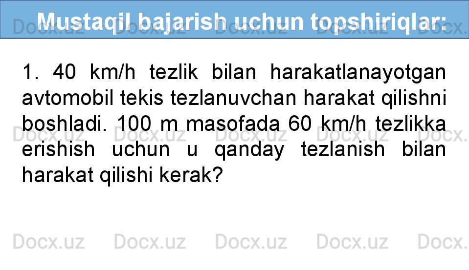    Mustaqil bajarish uchun topshiriqlar:
1.  40  km/h  tezlik  bilan  harakatlanayotgan 
avtomobil tekis tezlanuvchan harakat qilishni 
boshladi.  100  m  masofada  60  km/h  tezlikka 
erishish  uchun  u  qanday  tezlanish  bilan 
harakat qilishi kerak? 