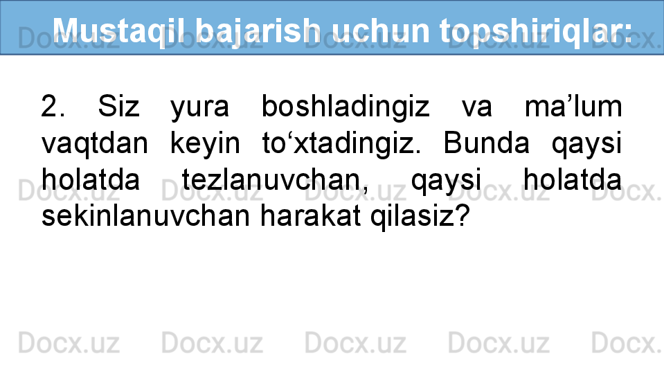    Mustaqil bajarish uchun topshiriqlar:
2.  Siz  yura  boshladingiz  va  ma’lum 
vaqtdan  keyin  to‘xtadingiz.  Bunda  qaysi 
holatda  tezlanuvchan,  qaysi  holatda 
sekinlanuvchan harakat qilasiz? 