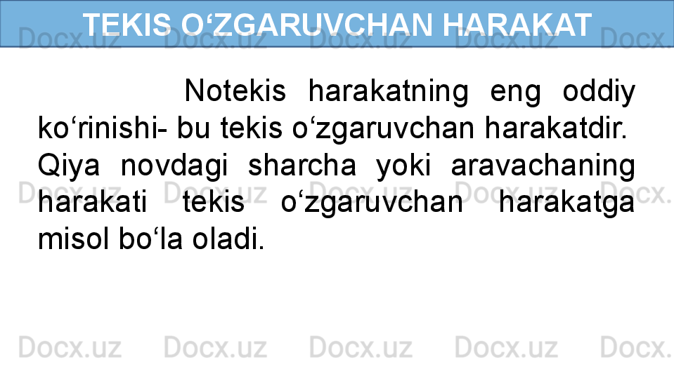 TEKIS O‘ZGARUVCHAN HARAKAT
              Notekis  harakatning  eng  oddiy 
ko‘rinishi- bu tekis o‘zgaruvchan harakatdir.
Qiya  novdagi  sharcha  yoki  aravachaning 
harakati  tekis  o‘zgaruvchan  harakatga 
misol bo‘la oladi. 