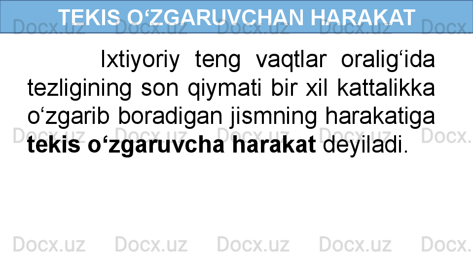 TEKIS O‘ZGARUVCHAN HARAKAT
          Ixtiyoriy  teng  vaqtlar  oralig‘ida 
tezligining  son  qiymati  bir  xil  kattalikka 
o‘zgarib  boradigan  jismning  harakatiga 
tekis o‘zgaruvcha harakat  deyiladi. 