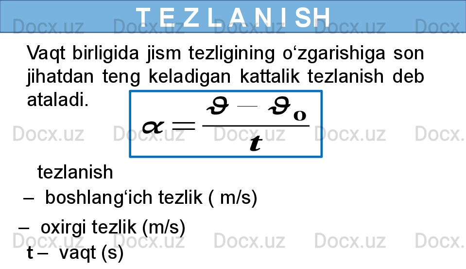 T E Z L A N I SH
Vaqt  birligida  jism  tezligining  o‘zgarishiga  son 
jihatdan  teng  keladigan  kattalik  tezlanish  deb 
ataladi.??????	=	
??????	−	??????	
??????	
??????
   tezlanish 
–   oxirgi tezlik (m/s) –   boshlang‘ich tezlik ( m/s)
t  –  vaqt (s)