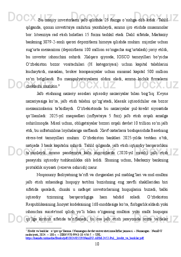   Bu   xorijiy   investorlarni   jalb   qilishda   25   foizga   o sishga   olib   keldi.  ʻ Tahlil
qilganda,  qonun  investitsiya   muhitini  yaxshilaydi,  ammo  ijro  etishda  muammolar
bor:   litsenziya   rad   etish   holatlari   15   foizni   tashkil   etadi.   Dalil   sifatida,   Markaziy
bankning 3079-2-sonli qarori depozitlarni himoya qilishda muhim: mijozlar uchun
sug urta mexanizmi (depozitlarni 100 million so mgacha sug urtalash) joriy etildi,	
ʻ ʻ ʻ
bu   investor   ishonchini   oshirdi.   Xalqaro   qiyosda,   IOSCO   tamoyillari   bo yicha	
ʻ
O zbekiston   bozor   vositachilari   (H   kategoriyasi)   uchun   kapital   talablarini	
ʻ
kuchaytirdi,   masalan,   broker   kompaniyalar   uchun   minimal   kapital   500   million
so m   belgilandi.   Bu   manipulyatsiyalarni   oldini   oladi,   ammo   kichik   firmalarni
ʻ
cheklashi mumkin. 3
Jalb   etishning   nazariy   asoslari   iqtisodiy   nazariyalar   bilan   bog liq:   Keyns	
ʻ
nazariyasiga   ko ra,   jalb   etish   talabni   qo zg atadi,   klassik   iqtisodchilar   esa   bozor	
ʻ ʻ ʻ
mexanizmlarini   ta kidlaydi.   O zbekistonda   bu   nazariyalar   pul-kredit   siyosatida	
ʼ ʻ
qo llaniladi:   2025-yil   maqsadlari   (inflyatsiya   5   foiz)   jalb   etish   orqali   amalga	
ʻ
oshirilmoqda. Misol uchun, obligatsiyalar bozori orqali davlat 10 trillion so m jalb	
ʻ
etdi, bu infratuzilma loyihalariga sarflandi. Xavf-xatarlarni boshqarishda Baselning
stress-test   tamoyillari   muhim:   O zbekiston   banklari   2025-yilda   testdan   o tdi,	
ʻ ʻ
natijada 3 bank kapitalni oshirdi. Tahlil qilganda, jalb etish iqtisodiy barqarorlikni
ta minlaydi,   ammo   pandemiya   kabi   inqirozlarda   (2020-yil   misoli)   jalb   etish	
ʼ
pasayishi   iqtisodiy   tushkunlikka   olib   keldi.   Shuning   uchun,   Markaziy   bankning
protsiklik siyosati (rezerva oshirish) zarur.
Noqonuniy faoliyatning ta rifi va chegaralari pul mablag lari va mol-mulkni	
ʼ ʻ
jalb   etish   sohasidagi   huquqiy   tartibni   buzishning   eng   xavfli   shakllaridan   biri
sifatida   qaraladi,   chunki   u   nafaqat   investorlarning   huquqlarini   buzadi,   balki
iqtisodiy   tizimning   barqarorligiga   ham   tahdid   soladi.   O zbekiston	
ʻ
Respublikasining Jinoyat kodeksining 168-moddasiga ko ra, firibgarlik aldash yoki	
ʻ
ishonchni   suiiste'mol   qilish   yo li   bilan   o zganing   mulkini   yoki   mulk   huquqini	
ʻ ʻ
qo lga   kiritish   sifatida   ta riflanadi,   bu   esa   jalb   etish   jarayonida   soxta   va dalar	
ʻ ʼ ʻ
3
 Kredit va banklar : o quv qo llanma / Namangan davlat universiteti mualliflar jamoasi. – Namangan : NamDU 	
ʻ ʻ
nashriyoti, 2024. – 180 s. – ISBN 978-9943-18-456-7. – URL: 
https://namdu.uz/media/Books/pdf/2024/05/29/NamDU-ARM-2452-Pul__kredit_va_banklar.pdf  
10 
