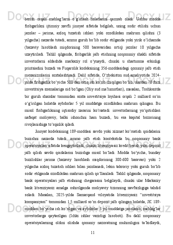 berish   orqali   mablag larni   o g irlash   holatlarini   qamrab   oladi.   Ushbu   moddaʻ ʻ ʻ
firibgarlikni   ijtimoiy   xavfli   jinoyat   sifatida   belgilab,   uning   sodir   etilishi   uchun
jazolar   –   jarima,   axloq   tuzatish   ishlari   yoki   ozodlikdan   mahrum   qilishni   (3
yilgacha) nazarda tutadi, ammo guruh bo lib sodir etilganda yoki yirik o lchamda	
ʻ ʻ
(bazaviy   hisoblash   miqdorining   500   baravaridan   ortiq)   jazolar   10   yilgacha
uzaytiriladi.   Tahlil   qilganda,   firibgarlik   jalb   etishning   noqonuniy   shakli   sifatida
investorlarni   aldashda   markaziy   rol   o ynaydi,   chunki   u   shartnoma   erkinligi
ʻ
printsiadini   buzadi   va  Fuqarolik  kodeksining   356-moddasidagi  qonuniy  jalb  etish
mexanizmlarini   soxtalashtiradi.   Dalil   sifatida,  O zbekiston   sud   amaliyotida   2024-	
ʻ
yilda firibgarlik bo yicha 500 dan ortiq ish ko rib chiqilgan bo lib, ulardan 70 foizi	
ʻ ʻ ʻ
investitsiya sxemalariga oid bo lgan (Oliy sud ma lumotlari), masalan, Toshkentda	
ʻ ʼ
bir   guruh   shaxslar   tomonidan   soxta   investitsiya   loyihasi   orqali   2   milliard   so m	
ʻ
o g irilgan   holatda   aybdorlar   5   yil   muddatga   ozodlikdan   mahrum   qilingan.   Bu	
ʻ ʻ
misol   firibgarlikning   iqtisodiy   zararini   ko rsatadi:   investorlarning   yo qotishlari	
ʻ ʻ
nafaqat   moliyaviy,   balki   ishonchni   ham   buzadi,   bu   esa   kapital   bozorining
rivojlanishiga to sqinlik qiladi.	
ʻ
Jinoyat   kodeksining   189-moddasi   savdo   yoki   xizmat   ko rsatish   qoidalarini	
ʻ
buzishni   nazarda   tutadi,   ammo   jalb   etish   kontekstida   bu   noqonuniy   bank
operatsiyalari sifatida kengaytiriladi, chunki litsenziyasiz kredit berish yoki depozit
jalb   qilish   savdo   qoidalarini   buzishga   misol   bo ladi.   Modda   bo yicha,   bunday	
ʻ ʻ
buzilishlar   jarima   (bazaviy   hisoblash   miqdorining   300-600   baravari)   yoki   2
yilgacha   axloq   tuzatish   ishlari   bilan   jazolanadi,   lekin   takroriy   yoki   guruh   bo lib	
ʻ
sodir etilganda ozodlikdan mahrum qilish qo llaniladi. Tahlil qilganda, noqonuniy	
ʻ
bank   operatsiyalari   jalb   etishning   chegarasini   belgilaydi,   chunki   ular   Markaziy
bank   litsenziyasiz   amalga   oshirilganda   moliyaviy   tizimning   xavfsizligiga   tahdid
soladi.   Masalan,   2025-yilda   Samarqand   viloyatida   litsenziyasiz   “investitsiya
kompaniyasi” tomonidan 1,5 milliard so m depozit jalb qilingan holatda, JK 189-	
ʻ
moddasi bo yicha ish ko rilgan va aybdorlar 3 yil muddatga jazolanib, mablag lar	
ʻ ʻ ʻ
investorlarga   qaytarilgan   (Ichki   ishlar   vazirligi   hisoboti).   Bu   dalil   noqonuniy
operatsiyalarning   oldini   olishda   qonuniy   nazoratning   muhimligini   ta kidlaydi,	
ʼ
11 