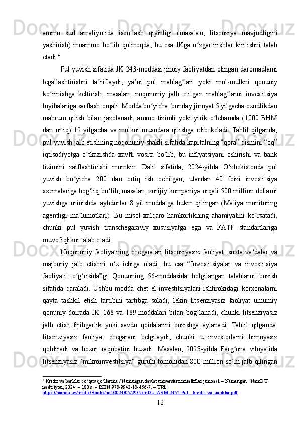 ammo   sud   amaliyotida   isbotlash   qiyinligi   (masalan,   litsenziya   mavjudligini
yashirish)   muammo   bo lib   qolmoqda,   bu   esa   JKga   o zgartirishlar   kiritishni   talabʻ ʻ
etadi. 4
Pul yuvish sifatida JK 243-moddasi jinoiy faoliyatdan olingan daromadlarni
legallashtirishni   ta riflaydi,   ya ni   pul   mablag lari   yoki   mol-mulkni   qonuniy	
ʼ ʼ ʻ
ko rinishga   keltirish,   masalan,   noqonuniy   jalb   etilgan   mablag larni   investitsiya	
ʻ ʻ
loyihalariga sarflash orqali. Modda bo yicha, bunday jinoyat 5 yilgacha ozodlikdan	
ʻ
mahrum   qilish   bilan   jazolanadi,   ammo   tizimli   yoki   yirik   o lchamda   (1000   BHM	
ʻ
dan   ortiq)   12   yilgacha   va   mulkni   musodara   qilishga   olib   keladi.   Tahlil   qilganda,
pul yuvish jalb etishning noqonuniy shakli sifatida kapitalning “qora” qismini “oq”
iqtisodiyotga   o tkazishda   xavfli   vosita   bo lib,   bu   inflyatsiyani   oshirishi   va   bank	
ʻ ʻ
tizimini   zaiflashtirishi   mumkin.   Dalil   sifatida,   2024-yilda   O zbekistonda   pul	
ʻ
yuvish   bo yicha   200   dan   ortiq   ish   ochilgan,   ulardan   40   foizi   investitsiya	
ʻ
sxemalariga bog liq bo lib, masalan, xorijiy kompaniya orqali 500 million dollarni	
ʻ ʻ
yuvishga   urinishda   aybdorlar   8   yil   muddatga   hukm   qilingan   (Maliya   monitoring
agentligi   ma lumotlari).   Bu   misol   xalqaro   hamkorlikning   ahamiyatini   ko rsatadi,	
ʼ ʻ
chunki   pul   yuvish   transchegaraviy   xususiyatga   ega   va   FATF   standartlariga
muvofiqlikni talab etadi.
Noqonuniy  faoliyatning  chegaralari   litsenziyasiz   faoliyat,   soxta   va dalar   va	
ʻ
majburiy   jalb   etishni   o z   ichiga   oladi,   bu   esa   “Investitsiyalar   va   investitsiya	
ʻ
faoliyati   to g risida”gi   Qonunning   56-moddasida   belgilangan   talablarni   buzish	
ʻ ʻ
sifatida   qaraladi.   Ushbu   modda   chet   el   investitsiyalari   ishtirokidagi   korxonalarni
qayta   tashkil   etish   tartibini   tartibga   soladi,   lekin   litsenziyasiz   faoliyat   umumiy
qonuniy   doirada   JK   168   va   189-moddalari   bilan   bog lanadi,   chunki   litsenziyasiz	
ʻ
jalb   etish   firibgarlik   yoki   savdo   qoidalarini   buzishga   aylanadi.   Tahlil   qilganda,
litsenziyasiz   faoliyat   chegarani   belgilaydi,   chunki   u   investorlarni   himoyasiz
qoldiradi   va   bozor   raqobatini   buzadi.   Masalan,   2025-yilda   Farg ona   viloyatida	
ʻ
litsenziyasiz “mikroinvestitsiya” guruhi tomonidan 800 million so m jalb qilingan
ʻ
4
 Kredit va banklar : o quv qo llanma / Namangan davlat universiteti mualliflar jamoasi. – Namangan : NamDU 	
ʻ ʻ
nashriyoti, 2024. – 180 s. – ISBN 978-9943-18-456-7. – URL: 
https://namdu.uz/media/Books/pdf/2024/05/29/NamDU-ARM-2452-Pul__kredit_va_banklar.pdf  
12 