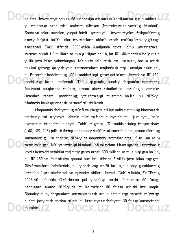 holatda, Investitsiya qonuni 56-moddasiga asosan ish ko rilgan va guruh rahbari 4ʻ
yil   muddatga   ozodlikdan   mahrum   qilingan   (Investitsiyalar   vazirligi   hisoboti).
Soxta  va dalar,  masalan,  yuqori   foizli  “garantiyali”  investitsiyalar,   firibgarlikning	
ʻ
asosiy   belgisi   bo lib,   ular   investorlarni   aldash   orqali   mablag larni   yig ishga	
ʻ ʻ ʻ
asoslanadi.   Dalil   sifatida,   2023-yilda   Andijonda   soxta   “oltin   investitsiyasi”
sxemasi orqali 1,2 milliard so m o g irilgan bo lib, bu JK 168-moddasi bo yicha 6	
ʻ ʻ ʻ ʻ ʻ
yillik   jazo   bilan   yakunlangan.   Majburiy   jalb   etish   esa,   masalan,   bosim   ostida
mulkni   garovga  qo yish   yoki   shartnomalarni   majburlash   orqali   amalga   oshiriladi,	
ʻ
bu Fuqarolik kodeksining 1001-moddasidagi  garov qoidalarini buzadi va JK 189-
moddasiga   ko ra   jazolanadi.   Tahlil   qilganda,   bunday   chegaralar   noqonuniy	
ʻ
faoliyatni   aniqlashda   muhim,   ammo   ularni   isbotlashda   texnologik   vositalar
(masalan,   raqamli   monitoring)   yetishmasligi   muammo   bo lib,   bu   2025-yil	
ʻ
Markaziy bank qarorlarida bartaraf etilishi kerak.
Noqonuniy faoliyatning ta rifi va chegaralari iqtisodiy tizimning himoyasida	
ʼ
markaziy   rol   o ynaydi,   chunki   ular   nafaqat   jinoyatchilarni   jazolaydi,   balki	
ʻ
investorlar   ishonchini   tiklaydi.   Tahlil   qilganda,   JK   moddalarining   integratsiyasi
(168, 189, 243) jalb etishning noqonuniy shakllarini qamrab oladi, ammo ularning
samaradorligi   ijro   etishda:   2024-yilda   noqonuniy   sxemalar   orqali   5   trillion   so m	
ʻ
zarar ko rilgan (Maliya vazirligi hisoboti). Misol uchun, Namanganda litsenziyasiz	
ʻ
kredit beruvchi tashkilot majburiy garov orqali 300 million so m jalb qilgan bo lib,	
ʻ ʻ
bu   JK   189   va   Investitsiya   qonuni   buzilishi   sifatida   3   yillik   jazo   bilan   tugagan.
Xavf-xatarlarni   baholashda,   pul   yuvish   eng   xavfli   bo lib,   u   jinoiy   guruhlarning	
ʻ
kapitalini   legitimlashtiradi   va   iqtisodiy   sikllarni   buzadi.   Dalil   sifatida,   FATFning
2023-yil   bahosida   O zbekiston   pul   yuvishga   qarshi   choralarini   60   foizga	
ʻ
baholagan,   ammo   2025-yilda   bu   ko rsatkich   80   foizga   oshishi   kutilmoqda.	
ʻ
Shunday   qilib,   chegaralarni   mustahkamlash   uchun   qonunlarga   raqamli   ro yxatga	
ʻ
olishni joriy etish tavsiya etiladi, bu litsenziyasiz faoliyatni 30 foizga kamaytirishi
mumkin.
13 