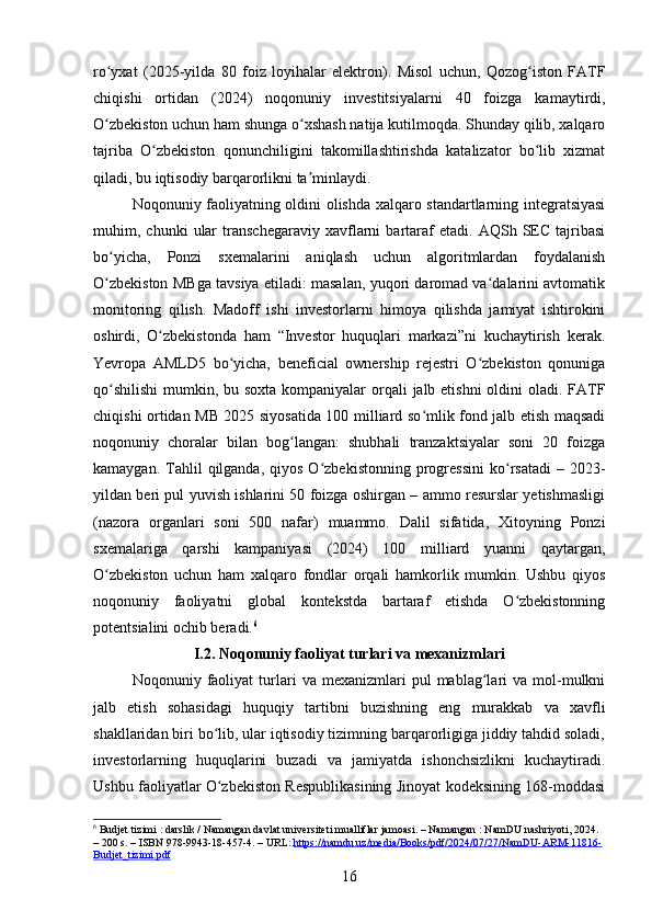 ro yxat   (2025-yilda   80   foiz   loyihalar   elektron).   Misol   uchun,   Qozog iston   FATFʻ ʻ
chiqishi   ortidan   (2024)   noqonuniy   investitsiyalarni   40   foizga   kamaytirdi,
O zbekiston uchun ham shunga o xshash natija kutilmoqda. Shunday qilib, xalqaro
ʻ ʻ
tajriba   O zbekiston   qonunchiligini   takomillashtirishda   katalizator   bo lib   xizmat	
ʻ ʻ
qiladi, bu iqtisodiy barqarorlikni ta minlaydi.	
ʼ
Noqonuniy faoliyatning oldini olishda xalqaro standartlarning integratsiyasi
muhim,  chunki   ular   transchegaraviy   xavflarni   bartaraf   etadi.   AQSh  SEC   tajribasi
bo yicha,   Ponzi   sxemalarini   aniqlash   uchun   algoritmlardan   foydalanish	
ʻ
O zbekiston MBga tavsiya etiladi: masalan, yuqori daromad va dalarini avtomatik
ʻ ʻ
monitoring   qilish.   Madoff   ishi   investorlarni   himoya   qilishda   jamiyat   ishtirokini
oshirdi,   O zbekistonda   ham   “Investor   huquqlari   markazi”ni   kuchaytirish   kerak.	
ʻ
Yevropa   AMLD5   bo yicha,   beneficial   ownership   rejestri   O zbekiston   qonuniga	
ʻ ʻ
qo shilishi  mumkin, bu soxta kompaniyalar  orqali  jalb etishni  oldini oladi. FATF	
ʻ
chiqishi ortidan MB 2025 siyosatida 100 milliard so mlik fond jalb etish maqsadi	
ʻ
noqonuniy   choralar   bilan   bog langan:   shubhali   tranzaktsiyalar   soni   20   foizga	
ʻ
kamaygan.  Tahlil   qilganda,   qiyos  O zbekistonning  progressini   ko rsatadi  –  2023-	
ʻ ʻ
yildan beri pul yuvish ishlarini 50 foizga oshirgan – ammo resurslar yetishmasligi
(nazora   organlari   soni   500   nafar)   muammo.   Dalil   sifatida,   Xitoyning   Ponzi
sxemalariga   qarshi   kampaniyasi   (2024)   100   milliard   yuanni   qaytargan,
O zbekiston   uchun   ham   xalqaro   fondlar   orqali   hamkorlik   mumkin.   Ushbu   qiyos	
ʻ
noqonuniy   faoliyatni   global   kontekstda   bartaraf   etishda   O zbekistonning	
ʻ
potentsialini ochib beradi. 6
I.2. Noqonuniy faoliyat turlari va mexanizmlari
Noqonuniy  faoliyat   turlari   va   mexanizmlari   pul   mablag lari   va   mol-mulkni	
ʻ
jalb   etish   sohasidagi   huquqiy   tartibni   buzishning   eng   murakkab   va   xavfli
shakllaridan biri bo lib, ular iqtisodiy tizimning barqarorligiga jiddiy tahdid soladi,	
ʻ
investorlarning   huquqlarini   buzadi   va   jamiyatda   ishonchsizlikni   kuchaytiradi.
Ushbu faoliyatlar O zbekiston Respublikasining Jinoyat kodeksining 168-moddasi
ʻ
6
 Budjet tizimi : darslik / Namangan davlat universiteti mualliflar jamoasi. – Namangan : NamDU nashriyoti, 2024. 
– 200 s. – ISBN 978-9943-18-457-4. – URL:  https://namdu.uz/media/Books/pdf/2024/07/27/NamDU-ARM-11816-
Budjet_tizimi.pdf  
16 