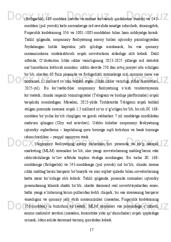 (firibgarlik), 189-moddasi (savdo va xizmat ko rsatish qoidalarini buzish) va 243-ʻ
moddasi (pul yuvish) kabi normalariga zid ravishda amalga oshiriladi, shuningdek,
Fuqarolik   kodeksining   356   va   1001-1005-moddalari   bilan   ham   ziddiyatga   kiradi.
Tahlil   qilganda,   noqonuniy   faoliyatning   asosiy   turlari   iqtisodiy   psixologiyadan
foydalangan   holda   kapitalni   jalb   qilishga   asoslanadi,   bu   esa   qonuniy
mexanizmlarni   soxtalashtirish   orqali   investorlarni   aldashga   olib   keladi.   Dalil
sifatida,   O zbekiston   Ichki   ishlar   vazirligining   2023-2025   yillarga   oid   statistik	
ʻ
ma lumotlarini keltirish mumkin: ushbu davrda 250 dan ortiq jinoyat ishi ochilgan	
ʼ
bo lib, ulardan 60 foizi piramida va firibgarlikli sxemalarga oid, umumiy zarar esa
ʻ
taxminan 12 milliard so mni tashkil etgan (Ichki ishlar vazirligi yillik hisobotlari,	
ʻ
2025-yil).   Bu   ko rsatkichlar   noqonuniy   faoliyatning   o sish   tendentsiyasini	
ʻ ʻ
ko rsatadi, chunki raqamli texnologiyalar (Telegram va boshqa platformalar) orqali	
ʻ
tarqalishi   osonlashgan.   Masalan,   2023-yilda   Toshkentda   Telegram   orqali   tashkil
etilgan piramida sxemasi orqali 1,5 milliard so m o g irilgan bo lib, bu ish JK 168-	
ʻ ʻ ʻ ʻ
moddasi bo yicha ko rib chiqilgan va guruh rahbarlari 7 yil muddatga ozodlikdan	
ʻ ʻ
mahrum   qilingan   (Oliy   sud   arxivlari).   Ushbu   holatlar   noqonuniy   faoliyatning
iqtisodiy   oqibatlarini   –   kapitalning   qora   bozorga   oqib   ketishini   va   bank   tizimiga
ishonchsizlikni – yaqqol namoyon etadi.
Noqonuniy   faoliyatning   asosiy   turlaridan   biri   piramida   va   ko p   darajali	
ʻ
marketing   (MLM)   sxemalari   bo lib,   ular   yangi   investorlarning   mablag larini   eski	
ʻ ʻ
ishtirokchilarga   to lov   sifatida   taqdim   etishga   asoslangan.   Bu   turlar   JK   168-	
ʻ
moddasiga   (firibgarlik)   va   243-moddasiga   (pul   yuvish)   zid   bo lib,   chunki   sxema	
ʻ
ichki mablag larsiz barqaror bo lmaydi va oxir-oqibat qulashi bilan investorlarning	
ʻ ʻ
katta   zarar   ko rishiga   olib   keladi.   Tahlil   qilganda,   piramida   sxemalari   iqtisodiy
ʻ
piramidaning   klassik   shakli   bo lib,   ularda   daromad   real   investitsiyalardan   emas,	
ʻ
balki yangi a zolarning kirim pullaridan kelib chiqadi, bu esa sxemaning barqaror	
ʼ
emasligini   va   qonuniy   jalb   etish   mexanizmlari   (masalan,   Fuqarolik   kodeksining
356-moddasi)   ni   buzishini   ko rsatadi.   MLM   sxemalari   esa   piramidaga   o xshash,	
ʻ ʻ
ammo mahsulot savdosi (masalan, kosmetika yoki qo shimchalar) orqali qoplashga	
ʻ
urinadi, lekin aslida daromad tarmoq qurishdan keladi. 
17 