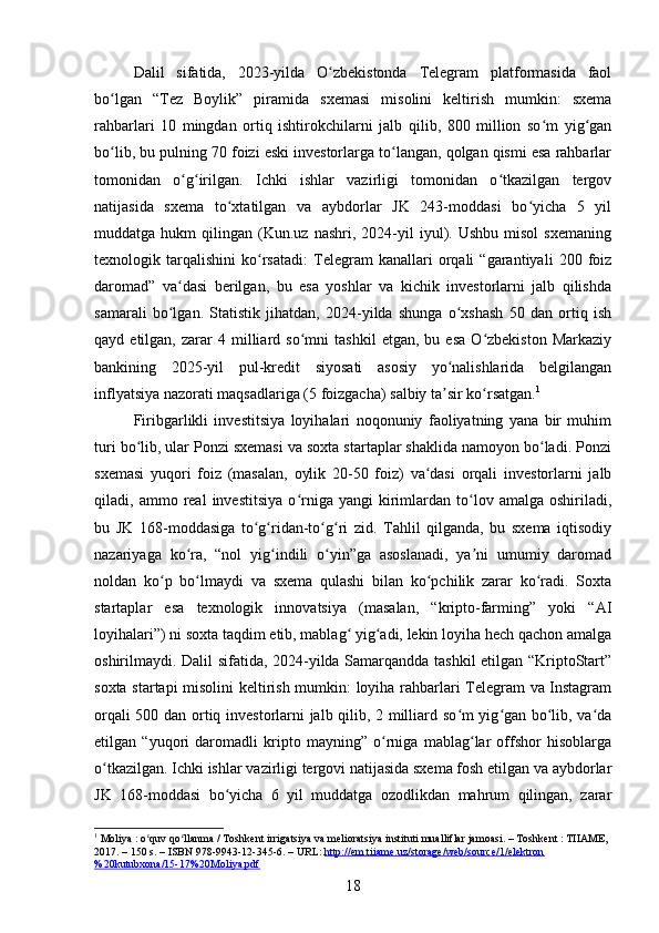 Dalil   sifatida,   2023-yilda   O zbekistonda   Telegram   platformasida   faolʻ
bo lgan   “Tez   Boylik”   piramida   sxemasi   misolini   keltirish   mumkin:   sxema	
ʻ
rahbarlari   10   mingdan   ortiq   ishtirokchilarni   jalb   qilib,   800   million   so m   yig gan	
ʻ ʻ
bo lib, bu pulning 70 foizi eski investorlarga to langan, qolgan qismi esa rahbarlar	
ʻ ʻ
tomonidan   o g irilgan.   Ichki   ishlar   vazirligi   tomonidan   o tkazilgan   tergov	
ʻ ʻ ʻ
natijasida   sxema   to xtatilgan   va   aybdorlar   JK   243-moddasi   bo yicha   5   yil	
ʻ ʻ
muddatga  hukm   qilingan  (Kun.uz   nashri,  2024-yil   iyul).  Ushbu   misol   sxemaning
texnologik   tarqalishini   ko rsatadi:   Telegram   kanallari   orqali   “garantiyali   200   foiz	
ʻ
daromad”   va dasi   berilgan,   bu   esa   yoshlar   va   kichik   investorlarni   jalb   qilishda	
ʻ
samarali   bo lgan.   Statistik   jihatdan,   2024-yilda   shunga   o xshash   50   dan   ortiq   ish
ʻ ʻ
qayd  etilgan,   zarar   4   milliard   so mni   tashkil   etgan,   bu  esa   O zbekiston   Markaziy	
ʻ ʻ
bankining   2025-yil   pul-kredit   siyosati   asosiy   yo nalishlarida   belgilangan	
ʻ
inflyatsiya nazorati maqsadlariga (5 foizgacha) salbiy ta sir ko rsatgan.
ʼ ʻ 1
Firibgarlikli   investitsiya   loyihalari   noqonuniy   faoliyatning   yana   bir   muhim
turi bo lib, ular Ponzi sxemasi va soxta startaplar shaklida namoyon bo ladi. Ponzi	
ʻ ʻ
sxemasi   yuqori   foiz   (masalan,   oylik   20-50   foiz)   va dasi   orqali   investorlarni   jalb	
ʻ
qiladi,  ammo   real   investitsiya   o rniga  yangi   kirimlardan  to lov  amalga   oshiriladi,	
ʻ ʻ
bu   JK   168-moddasiga   to g ridan-to g ri   zid.   Tahlil   qilganda,   bu   sxema   iqtisodiy	
ʻ ʻ ʻ ʻ
nazariyaga   ko ra,   “nol   yig indili   o yin”ga   asoslanadi,   ya ni   umumiy   daromad	
ʻ ʻ ʻ ʼ
noldan   ko p   bo lmaydi   va   sxema   qulashi   bilan   ko pchilik   zarar   ko radi.   Soxta	
ʻ ʻ ʻ ʻ
startaplar   esa   texnologik   innovatsiya   (masalan,   “kripto-farming”   yoki   “AI
loyihalari”) ni soxta taqdim etib, mablag  yig adi, lekin loyiha hech qachon amalga	
ʻ ʻ
oshirilmaydi. Dalil sifatida, 2024-yilda Samarqandda tashkil  etilgan “KriptoStart”
soxta startapi  misolini  keltirish mumkin: loyiha rahbarlari Telegram va Instagram
orqali 500 dan ortiq investorlarni jalb qilib, 2 milliard so m yig gan bo lib, va da	
ʻ ʻ ʻ ʻ
etilgan   “yuqori   daromadli   kripto   mayning”   o rniga   mablag lar   offshor   hisoblarga	
ʻ ʻ
o tkazilgan. Ichki ishlar vazirligi tergovi natijasida sxema fosh etilgan va aybdorlar	
ʻ
JK   168-moddasi   bo yicha   6   yil   muddatga   ozodlikdan   mahrum   qilingan,   zarar	
ʻ
1
 Moliya : o quv qo llanma / Toshkent irrigatsiya va melioratsiya instituti mualliflar jamoasi. – Toshkent : TIIAME, 	
ʻ ʻ
2017. – 150 s. – ISBN 978-9943-12-345-6. – URL:  http://em.tiiame.uz/storage/web/source/1/elektron
%20kutubxona/15-17%20Moliya.pdf  
18 