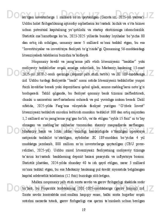 ko rgan   investorlarga   1   milliard   so m   qaytarilgan   (Gazeta.uz,   2025-yil   yanvar).ʻ ʻ
Ushbu holat firibgarlikning iqtisodiy oqibatlarini ko rsatadi: kichik va o rta biznes	
ʻ ʻ
uchun   potentsial   kapitalning   yo qotilishi   va   startap   ekotizimiga   ishonchsizlik.	
ʻ
Statistik   ma lumotlarga   ko ra,   2023-2025   yillarda   bunday   loyihalar   bo yicha   80	
ʼ ʻ ʻ
dan   ortiq   ish   ochilgan,   umumiy   zarar   5   milliard   so mni   tashkil   etgan,   bu   esa	
ʻ
“Investitsiyalar   va investitsiya   faoliyati   to g risida”gi   Qonunning 56-moddasidagi	
ʻ ʻ
litsenziyalash talablarini buzishni ta kidlaydi.	
ʼ
Noqonuniy   kredit   va   jamg arma   jalb   etish   litsenziyasiz   “banklar”   yoki
ʻ
moliyaviy   tashkilotlar   orqali   amalga   oshiriladi,   bu   Markaziy   bankning   13-mart
2025-yil   3079-2-sonli   qaroriga   (depozit   jalb   etish   tartibi)   va   JK   189-moddasiga
zid. Ushbu turdagi  faoliyatda “bank” nomi  ostida  litsenziyasiz  tashkilotlar  yuqori
foizli kreditlar beradi yoki depozitlarni qabul qiladi, ammo mablag larni noto g ri	
ʻ ʻ ʻ
boshqaradi.   Tahlil   qilganda,   bu   faoliyat   qonuniy   bank   tizimini   zaiflashtiradi,
chunki   u   nazoratsiz   xavf-xatarlarni   oshiradi   va   pul   yuvishga   imkon   beradi.   Dalil
sifatida,   2025-yilda   Farg ona   viloyatida   faoliyat   yuritgan   “O zbek   Invest”	
ʻ ʻ
litsenziyasiz tashkiloti misolini keltirish mumkin: tashkilot 300 dan ortiq mijozdan
1,2 milliard so m jamg arma yig gan bo lib, va da etilgan “oylik 15 foiz” ni to lay	
ʻ ʻ ʻ ʻ ʻ ʻ
olmagan   va   mablag lar   rahbarlar   tomonidan   shaxsiy   maqsadlarda   sarflangan.	
ʻ
Markaziy   bank   va   Ichki   ishlar   vazirligi   hamkorligida   o tkazilgan   operatsiya	
ʻ
natijasida   tashkilot   to xtatilgan,   aybdorlar   JK   189-moddasi   bo yicha   4   yil	
ʻ ʻ
muddatga   jazolanib,   800   million   so m   investorlarga   qaytarilgan   (CBU   press-	
ʻ
relizlari,   2025-yil).   Ushbu   misol   litsenziyasiz   faoliyatning   moliyaviy   tizimga
ta sirini   ko rsatadi:   banklarning   depozit   bazasi   pasayishi   va   inflyatsiya   bosimi.	
ʼ ʻ
Statistik   jihatdan,   2024-yilda   shunday   40   ta   ish   qayd   etilgan,   zarar   3   milliard
so mni tashkil  etgan, bu esa  Markaziy bankning pul-kredit siyosatida belgilangan
ʻ
kapital adekvatlik talablarini (12 foiz) buzishga olib kelgan.
Mulkni noqonuniy jalb etish soxta savdo va garov firibgarligi shaklida sodir
bo ladi,   bu   Fuqarolik   kodeksining   1001-1005-moddalariga   (garov   huquqi)   zid.
ʻ
Soxta   savdo   kontraktda   mol-mulkni   haqiqiy   emas,   balki   soxta   hujjatlar   orqali
sotishni   nazarda   tutadi,   garov   firibgarligi   esa   qarzni   ta minlash   uchun   berilgan	
ʼ
19 