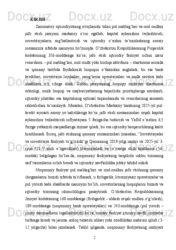 KIRISH
Zamonaviy iqtisodiyotning rivojlanishi bilan pul mablag lari va mol-mulkniʻ
jalb   etish   jarayoni   markaziy   o rin   egallab,   kapital   aylanishini   tezlashtirish,	
ʻ
investitsiyalarni   rag batlantirish   va   iqtisodiy   o sishni   ta minlashning   asosiy	
ʻ ʻ ʼ
mexanizmi sifatida namoyon bo lmoqda. O zbekiston Respublikasining Fuqarolik	
ʻ ʻ
kodeksining   356-moddasiga   ko ra,   jalb   etish   iqtisodiy   faoliyat   uchun   zarur
ʻ
resurslarni – pul mablag lari, mol-mulk yoki boshqa aktivlarni – shartnoma asosida	
ʻ
va   qonuniy   tartibda   foydalanish   huquqini   o tkazishni   anglatadi,   bu   esa   bank	
ʻ
kreditlari,   investitsiya   loyihalari,   jamg arma   operatsiyalari   va   mulk   savdosi   kabi	
ʻ
shakllarni   o z   ichiga   oladi.   Ushbu   jarayonning   huquqiy   mohiyati   shartnoma	
ʻ
erkinligi,   mulk   huquqi   va   majburiyatlarning   bajarilishi   printsiplariga   asoslanib,
iqtisodiy   jihatdan   esa   kapitalning   optimal   taqsimlanishi   va   resurslarning   samarali
ishlatilishini ta minlaydi. Masalan, O zbekiston Markaziy bankining 2025-yil pul-	
ʼ ʻ
kredit  siyosati  asosiy  yo nalishlariga  ko ra,   jalb  etish  mexanizmlari   orqali  kapital	
ʻ ʻ
aylanishini   tezlashtirish   inflyatsiyani   5   foizgacha   tushirish   va   YaIM   o sishini   6,5	
ʻ
foizga yetkazish maqsadlariga xizmat qiladi, bu esa iqtisodiy barqarorlikning kaliti
hisoblanadi. Biroq, jalb etishning qonuniy mexanizmlari (masalan, “Investitsiyalar
va investitsiya faoliyati to g risida”gi Qonunning 2019-yilgi nashri va 2025-yil 3-	
ʻ ʻ
iyun   931-V-sonli   o zgarishlari)   litsenziyalash   va   ro yxatga   olish   talablarini   (56-	
ʻ ʻ
modda)   belgilagan   bo lsa-da,   noqonuniy   faoliyatning   tarqalishi   ushbu   tizimning	
ʻ
zaif tomonlarini ochib beradi va iqtisodiy xavfsizlikka jiddiy tahdid soladi.
Noqonuniy   faoliyat   pul   mablag lari   va   mol-mulkni   jalb   etishning   qonuniy	
ʻ
chegaralarini buzish sifatida ta riflanadi, u firibgarlik, litsenziyasiz operatsiyalar va	
ʼ
pul yuvish kabi shakllarda namoyon bo lib, investorlarning huquqlarini buzadi va	
ʻ
iqtisodiy   tizimning   ishonchliligini   pasaytiradi.   O zbekiston   Respublikasining	
ʻ
Jinoyat kodeksining 168-moddasiga (firibgarlik – aldash orqali mulkni o g irlash),	
ʻ ʻ
189-moddasiga   (noqonuniy   bank   operatsiyalari)   va   243-moddasiga   (pul   yuvish   –
jinoiy daromadlarni legallashtirish) ko ra, bunday faoliyat ijtimoiy xavfli jinoyatlar	
ʻ
toifasiga kiradi va jarima, axloq tuzatish ishlari yoki ozodlikdan mahrum qilish (3-
12   yilgacha)   bilan   jazolanadi.   Tahlil   qilganda,   noqonuniy   faoliyatning   mohiyati
2 