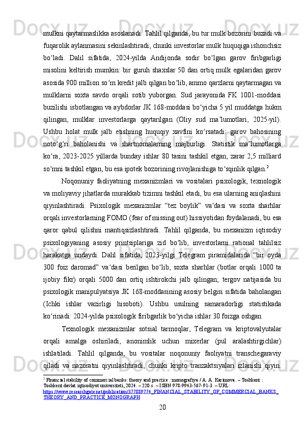 mulkni qaytarmaslikka asoslanadi. Tahlil qilganda, bu tur mulk bozorini buzadi va
fuqarolik aylanmasini sekinlashtiradi, chunki investorlar mulk huquqiga ishonchsiz
bo ladi.   Dalil   sifatida,   2024-yilda   Andijonda   sodir   bo lgan   garov   firibgarligiʻ ʻ
misolini keltirish mumkin: bir guruh shaxslar 50 dan ortiq mulk egalaridan garov
asosida 900 million so m kredit jalb qilgan bo lib, ammo qarzlarni qaytarmagan va	
ʻ ʻ
mulklarni   soxta   savdo   orqali   sotib   yuborgan.   Sud   jarayonida   FK   1001-moddasi
buzilishi isbotlangan va aybdorlar JK 168-moddasi bo yicha 5 yil muddatga hukm	
ʻ
qilingan,   mulklar   investorlarga   qaytarilgan   (Oliy   sud   ma lumotlari,   2025-yil).	
ʼ
Ushbu   holat   mulk   jalb   etishning   huquqiy   xavfini   ko rsatadi:   garov   bahosining	
ʻ
noto g ri   baholanishi   va   shartnomalarning   majburligi.   Statistik   ma lumotlarga	
ʻ ʻ ʼ
ko ra, 2023-2025 yillarda bunday ishlar 80 tasini  tashkil etgan, zarar 2,5 milliard	
ʻ
so mni tashkil etgan, bu esa ipotek bozorining rivojlanishiga to sqinlik qilgan.
ʻ ʻ 2
Noqonuniy   faoliyatning   mexanizmlari   va   vositalari   psixologik,   texnologik
va moliyaviy jihatlarda murakkab tizimni tashkil etadi, bu esa ularning aniqlashini
qiyinlashtiradi.   Psixologik   mexanizmlar   “tez   boylik”   va dasi   va   soxta   sharhlar	
ʻ
orqali investorlarning FOMO (fear of missing out) hissiyotidan foydalanadi, bu esa
qaror   qabul   qilishni   mantiqsizlashtiradi.   Tahlil   qilganda,   bu   mexanizm   iqtisodiy
psixologiyaning   asosiy   printsiplariga   zid   bo lib,   investorlarni   rational   tahlilsiz	
ʻ
harakatga   undaydi.   Dalil   sifatida,   2023-yilgi   Telegram   piramidalarida   “bir   oyda
300   foiz   daromad”   va dasi   berilgan   bo lib,   soxta   sharhlar   (botlar   orqali   1000   ta	
ʻ ʻ
ijobiy   fikr)   orqali   5000   dan   ortiq   ishtirokchi   jalb   qilingan;   tergov   natijasida   bu
psixologik manipulyatsiya JK 168-moddasining asosiy belgisi sifatida baholangan
(Ichki   ishlar   vazirligi   hisoboti).   Ushbu   usulning   samaradorligi   statistikada
ko rinadi: 2024-yilda psixologik firibgarlik bo yicha ishlar 30 foizga oshgan.	
ʻ ʻ
Texnologik   mexanizmlar   sotsial   tarmoqlar,   Telegram   va   kriptovalyutalar
orqali   amalga   oshiriladi,   anonimlik   uchun   mixerlar   (pul   aralashtirgichlar)
ishlatiladi.   Tahlil   qilganda,   bu   vositalar   noqonuniy   faoliyatni   transchegaraviy
qiladi   va   nazoratni   qiyinlashtiradi,   chunki   kripto   tranzaktsiyalari   izlanishi   qiyin.
2
 Financial stability of commercial banks: theory and practice : monografiya / A. A. Karimova. – Toshkent : 
Toshkent davlat iqtisodiyot universiteti, 2024. – 220 s. – ISBN 978-9943-567-91-3. – URL: 
https://www.researchgate.net/publication/377889774_FINANCIAL_STABILITY_OF_COMMERCIAL_BANKS_
THEORY_AND_PRACTICE_MONOGRAPH  
20 
