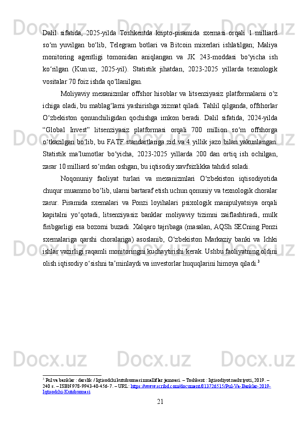 Dalil   sifatida,   2025-yilda   Toshkentda   kripto-piramida   sxemasi   orqali   1   milliard
so m   yuvilgan   bo lib,   Telegram   botlari   va   Bitcoin   mixerlari   ishlatilgan;   Maliyaʻ ʻ
monitoring   agentligi   tomonidan   aniqlangan   va   JK   243-moddasi   bo yicha   ish	
ʻ
ko rilgan   (Kun.uz,   2025-yil).   Statistik   jihatdan,   2023-2025   yillarda   texnologik	
ʻ
vositalar 70 foiz ishda qo llanilgan.	
ʻ
Moliyaviy  mexanizmlar  offshor  hisoblar  va   litsenziyasiz   platformalarni   o z	
ʻ
ichiga oladi, bu mablag larni yashirishga xizmat qiladi. Tahlil qilganda, offshorlar	
ʻ
O zbekiston   qonunchiligidan   qochishga   imkon   beradi.   Dalil   sifatida,   2024-yilda	
ʻ
“Global   Invest”   litsenziyasiz   platformasi   orqali   700   million   so m   offshorga	
ʻ
o tkazilgan bo lib, bu FATF standartlariga zid va 4 yillik jazo bilan yakunlangan.	
ʻ ʻ
Statistik   ma lumotlar   bo yicha,   2023-2025   yillarda   200   dan   ortiq   ish   ochilgan,	
ʼ ʻ
zarar 10 milliard so mdan oshgan, bu iqtisodiy xavfsizlikka tahdid soladi.	
ʻ
Noqonuniy   faoliyat   turlari   va   mexanizmlari   O zbekiston   iqtisodiyotida	
ʻ
chuqur muammo bo lib, ularni bartaraf etish uchun qonuniy va texnologik choralar	
ʻ
zarur.   Piramida   sxemalari   va   Ponzi   loyihalari   psixologik   manipulyatsiya   orqali
kapitalni   yo qotadi,   litsenziyasiz   banklar   moliyaviy   tizimni   zaiflashtiradi,   mulk	
ʻ
firibgarligi esa bozorni buzadi. Xalqaro tajribaga (masalan, AQSh SECning Ponzi
sxemalariga   qarshi   choralariga)   asoslanib,   O zbekiston   Markaziy   banki   va   Ichki	
ʻ
ishlar vazirligi raqamli monitoringni kuchaytirishi kerak. Ushbu faoliyatning oldini
olish iqtisodiy o sishni ta minlaydi va investorlar huquqlarini himoya qiladi.	
ʻ ʼ 3
3
 Pul va banklar : darslik / Iqtisodchi kutubxonasi mualliflar jamoasi. – Toshkent : Iqtisodiyot nashriyoti, 2019. – 
240 s. – ISBN 978-9943-40-456-7. – URL:  https://www.scribd.com/document/813726515/Pul-Va-Banklar-2019-
Iqtisodchi-Kutubxonasi  
21 