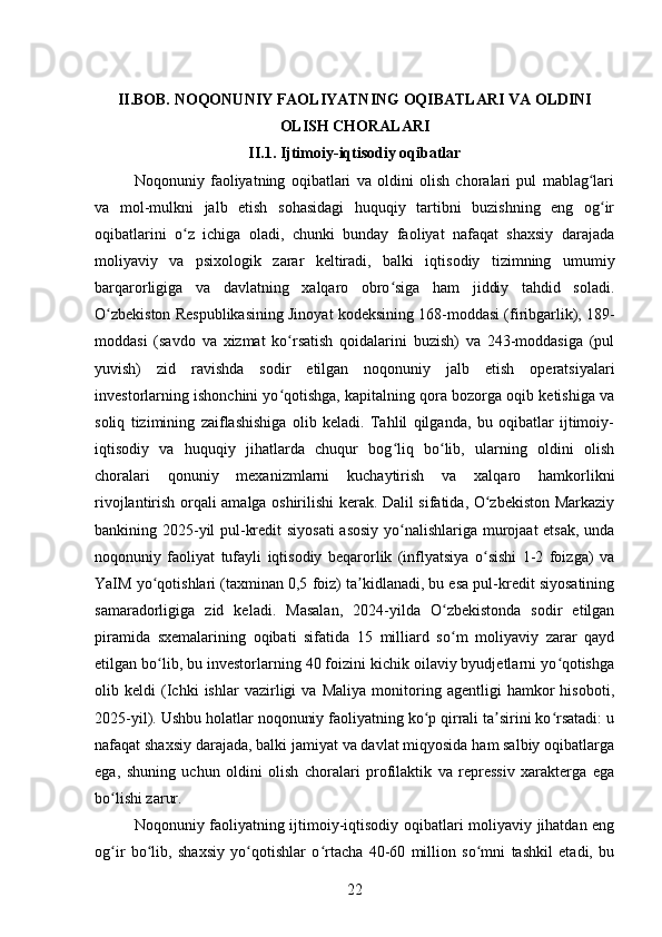 II.BOB. NOQONUNIY FAOLIYATNING OQIBATLARI VA OLDINI
OLISH CHORALARI
II.1 . Ijtimoiy-iqtisodiy oqibatlar  
Noqonuniy   faoliyatning   oqibatlari   va   oldini   olish   choralari   pul   mablag lariʻ
va   mol-mulkni   jalb   etish   sohasidagi   huquqiy   tartibni   buzishning   eng   og ir	
ʻ
oqibatlarini   o z   ichiga   oladi,   chunki   bunday   faoliyat   nafaqat   shaxsiy   darajada	
ʻ
moliyaviy   va   psixologik   zarar   keltiradi,   balki   iqtisodiy   tizimning   umumiy
barqarorligiga   va   davlatning   xalqaro   obro siga   ham   jiddiy   tahdid   soladi.	
ʻ
O zbekiston Respublikasining Jinoyat kodeksining 168-moddasi (firibgarlik), 189-	
ʻ
moddasi   (savdo   va   xizmat   ko rsatish   qoidalarini   buzish)   va   243-moddasiga   (pul	
ʻ
yuvish)   zid   ravishda   sodir   etilgan   noqonuniy   jalb   etish   operatsiyalari
investorlarning ishonchini yo qotishga, kapitalning qora bozorga oqib ketishiga va
ʻ
soliq   tizimining   zaiflashishiga   olib   keladi.   Tahlil   qilganda,   bu   oqibatlar   ijtimoiy-
iqtisodiy   va   huquqiy   jihatlarda   chuqur   bog liq   bo lib,   ularning   oldini   olish	
ʻ ʻ
choralari   qonuniy   mexanizmlarni   kuchaytirish   va   xalqaro   hamkorlikni
rivojlantirish orqali amalga oshirilishi kerak. Dalil sifatida, O zbekiston Markaziy	
ʻ
bankining 2025-yil pul-kredit siyosati  asosiy yo nalishlariga murojaat etsak, unda	
ʻ
noqonuniy   faoliyat   tufayli   iqtisodiy   beqarorlik   (inflyatsiya   o sishi   1-2   foizga)   va	
ʻ
YaIM yo qotishlari (taxminan 0,5 foiz) ta kidlanadi, bu esa pul-kredit siyosatining	
ʻ ʼ
samaradorligiga   zid   keladi.   Masalan,   2024-yilda   O zbekistonda   sodir   etilgan	
ʻ
piramida   sxemalarining   oqibati   sifatida   15   milliard   so m   moliyaviy   zarar   qayd
ʻ
etilgan bo lib, bu investorlarning 40 foizini kichik oilaviy byudjetlarni yo qotishga	
ʻ ʻ
olib   keldi   (Ichki   ishlar   vazirligi   va   Maliya   monitoring   agentligi   hamkor   hisoboti,
2025-yil). Ushbu holatlar noqonuniy faoliyatning ko p qirrali ta sirini ko rsatadi: u	
ʻ ʼ ʻ
nafaqat shaxsiy darajada, balki jamiyat va davlat miqyosida ham salbiy oqibatlarga
ega,   shuning   uchun   oldini   olish   choralari   profilaktik   va   repressiv   xarakterga   ega
bo lishi zarur.	
ʻ
Noqonuniy faoliyatning ijtimoiy-iqtisodiy oqibatlari moliyaviy jihatdan eng
og ir   bo lib,   shaxsiy   yo qotishlar   o rtacha   40-60   million   so mni   tashkil   etadi,   bu
ʻ ʻ ʻ ʻ ʻ
22 