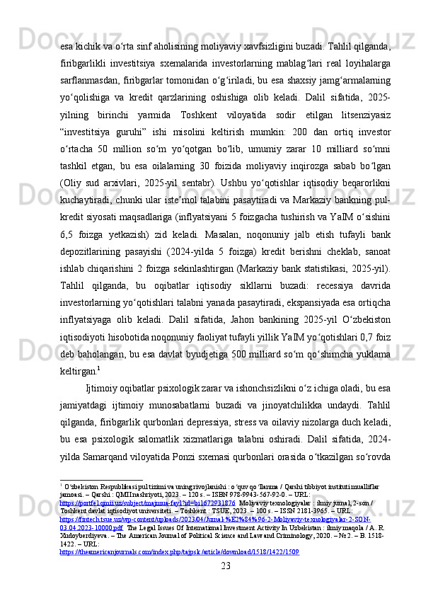 esa kichik va o rta sinf aholisining moliyaviy xavfsizligini buzadi. Tahlil qilganda,ʻ
firibgarlikli   investitsiya   sxemalarida   investorlarning   mablag lari   real   loyihalarga	
ʻ
sarflanmasdan, firibgarlar tomonidan o g iriladi, bu esa shaxsiy jamg armalarning	
ʻ ʻ ʻ
yo qolishiga   va   kredit   qarzlarining   oshishiga   olib   keladi.   Dalil   sifatida,   2025-	
ʻ
yilning   birinchi   yarmida   Toshkent   viloyatida   sodir   etilgan   litsenziyasiz
“investitsiya   guruhi”   ishi   misolini   keltirish   mumkin:   200   dan   ortiq   investor
o rtacha   50   million   so m   yo qotgan   bo lib,   umumiy   zarar   10   milliard   so mni
ʻ ʻ ʻ ʻ ʻ
tashkil   etgan,   bu   esa   oilalarning   30   foizida   moliyaviy   inqirozga   sabab   bo lgan	
ʻ
(Oliy   sud   arxivlari,   2025-yil   sentabr).   Ushbu   yo qotishlar   iqtisodiy   beqarorlikni	
ʻ
kuchaytiradi, chunki ular  iste mol  talabini  pasaytiradi  va Markaziy bankning pul-	
ʼ
kredit siyosati maqsadlariga (inflyatsiyani 5 foizgacha tushirish va YaIM o sishini	
ʻ
6,5   foizga   yetkazish)   zid   keladi.   Masalan,   noqonuniy   jalb   etish   tufayli   bank
depozitlarining   pasayishi   (2024-yilda   5   foizga)   kredit   berishni   cheklab,   sanoat
ishlab chiqarishini 2 foizga sekinlashtirgan (Markaziy bank statistikasi,  2025-yil).
Tahlil   qilganda,   bu   oqibatlar   iqtisodiy   sikllarni   buzadi:   recessiya   davrida
investorlarning yo qotishlari talabni yanada pasaytiradi, ekspansiyada esa ortiqcha	
ʻ
inflyatsiyaga   olib   keladi.   Dalil   sifatida,   Jahon   bankining   2025-yil   O zbekiston	
ʻ
iqtisodiyoti hisobotida noqonuniy faoliyat tufayli yillik YaIM yo qotishlari 0,7 foiz	
ʻ
deb baholangan, bu esa davlat byudjetiga 500 milliard so m qo shimcha yuklama	
ʻ ʻ
keltirgan. 1
Ijtimoiy oqibatlar psixologik zarar va ishonchsizlikni o z ichiga oladi, bu esa	
ʻ
jamiyatdagi   ijtimoiy   munosabatlarni   buzadi   va   jinoyatchilikka   undaydi.   Tahlil
qilganda, firibgarlik qurbonlari depressiya, stress va oilaviy nizolarga duch keladi,
bu   esa   psixologik   salomatlik   xizmatlariga   talabni   oshiradi.   Dalil   sifatida,   2024-
yilda Samarqand viloyatida Ponzi sxemasi qurbonlari orasida o tkazilgan so rovda	
ʻ ʻ
1
 O zbekiston Respublikasi pul tizimi va uning rivojlanishi : o quv qo llanma / Qarshi tibbiyot instituti mualliflar 	
ʻ ʻ ʻ
jamoasi. – Qarshi : QMII nashriyoti, 2023. – 120 s. – ISBN 978-9943-567-92-0. – URL: 
https://portfel.qmii.uz/subject/majmua-fayl?id=bi1672931876   Moliyaviy texnologiyalar : ilmiy jurnal, 2-son / 
Toshkent davlat iqtisodiyot universiteti. – Toshkent : TSUE, 2023. – 100 s. – ISSN 2181-3965. – URL: 
https://fintech.tsue.uz/wp-content/uploads/2023/04/Jurnal-%E2%84%96-2-Moliyaviy-texnologiyalar-2-SON-
03.04.2023-10000.pdf   The Legal Issues Of International Investment Activity In Uzbekistan : ilmiy maqola / A. R. 
Xudoyberdiyeva. – The American Journal of Political Science and Law and Criminology, 2020. – № 2. – B. 1518-
1422. – URL: 
https://theamericanjournals.com/index.php/tajpslc/article/download/1518/1422/1509  
23 