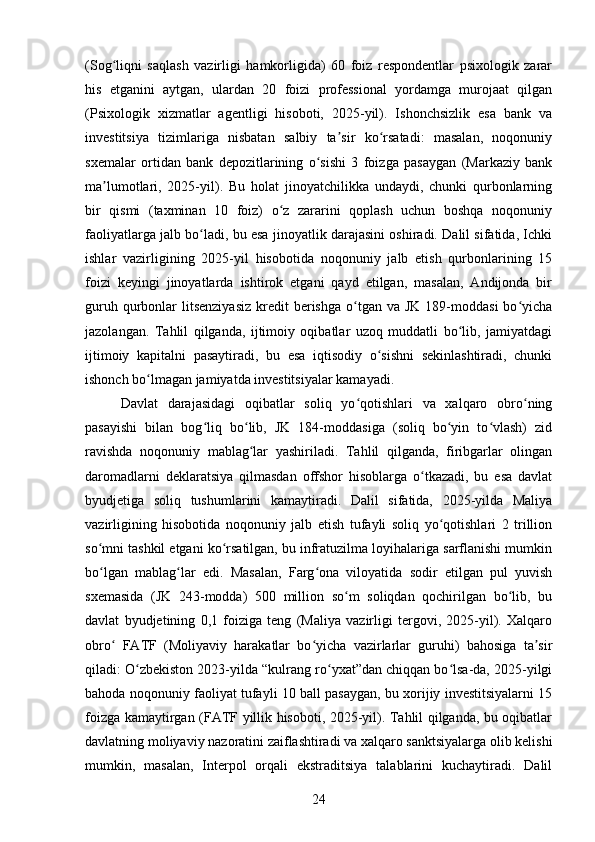 (Sog liqni   saqlash   vazirligi   hamkorligida)   60   foiz   respondentlar   psixologik   zararʻ
his   etganini   aytgan,   ulardan   20   foizi   professional   yordamga   murojaat   qilgan
(Psixologik   xizmatlar   agentligi   hisoboti,   2025-yil).   Ishonchsizlik   esa   bank   va
investitsiya   tizimlariga   nisbatan   salbiy   ta sir   ko rsatadi:   masalan,   noqonuniy	
ʼ ʻ
sxemalar   ortidan   bank   depozitlarining   o sishi   3   foizga   pasaygan   (Markaziy   bank	
ʻ
ma lumotlari,   2025-yil).   Bu   holat   jinoyatchilikka   undaydi,   chunki   qurbonlarning	
ʼ
bir   qismi   (taxminan   10   foiz)   o z   zararini   qoplash   uchun   boshqa   noqonuniy	
ʻ
faoliyatlarga jalb bo ladi, bu esa jinoyatlik darajasini oshiradi. Dalil sifatida, Ichki	
ʻ
ishlar   vazirligining   2025-yil   hisobotida   noqonuniy   jalb   etish   qurbonlarining   15
foizi   keyingi   jinoyatlarda   ishtirok   etgani   qayd   etilgan,   masalan,   Andijonda   bir
guruh  qurbonlar   litsenziyasiz  kredit  berishga  o tgan va  JK  189-moddasi   bo yicha	
ʻ ʻ
jazolangan.   Tahlil   qilganda,   ijtimoiy   oqibatlar   uzoq   muddatli   bo lib,   jamiyatdagi	
ʻ
ijtimoiy   kapitalni   pasaytiradi,   bu   esa   iqtisodiy   o sishni   sekinlashtiradi,   chunki	
ʻ
ishonch bo lmagan jamiyatda investitsiyalar kamayadi.	
ʻ
Davlat   darajasidagi   oqibatlar   soliq   yo qotishlari   va   xalqaro   obro ning	
ʻ ʻ
pasayishi   bilan   bog liq   bo lib,   JK   184-moddasiga   (soliq   bo yin   to vlash)   zid	
ʻ ʻ ʻ ʻ
ravishda   noqonuniy   mablag lar   yashiriladi.   Tahlil   qilganda,   firibgarlar   olingan	
ʻ
daromadlarni   deklaratsiya   qilmasdan   offshor   hisoblarga   o tkazadi,   bu   esa   davlat	
ʻ
byudjetiga   soliq   tushumlarini   kamaytiradi.   Dalil   sifatida,   2025-yilda   Maliya
vazirligining   hisobotida   noqonuniy   jalb   etish   tufayli   soliq   yo qotishlari   2   trillion	
ʻ
so mni tashkil etgani ko rsatilgan, bu infratuzilma loyihalariga sarflanishi mumkin	
ʻ ʻ
bo lgan   mablag lar   edi.   Masalan,   Farg ona   viloyatida   sodir   etilgan   pul   yuvish
ʻ ʻ ʻ
sxemasida   (JK   243-modda)   500   million   so m   soliqdan   qochirilgan   bo lib,   bu	
ʻ ʻ
davlat   byudjetining   0,1   foiziga   teng   (Maliya   vazirligi   tergovi,   2025-yil).   Xalqaro
obro   FATF   (Moliyaviy   harakatlar   bo yicha   vazirlarlar   guruhi)   bahosiga   ta sir	
ʻ ʻ ʼ
qiladi: O zbekiston 2023-yilda “kulrang ro yxat”dan chiqqan bo lsa-da, 2025-yilgi	
ʻ ʻ ʻ
bahoda noqonuniy faoliyat tufayli 10 ball pasaygan, bu xorijiy investitsiyalarni 15
foizga kamaytirgan (FATF yillik hisoboti, 2025-yil). Tahlil qilganda, bu oqibatlar
davlatning moliyaviy nazoratini zaiflashtiradi va xalqaro sanktsiyalarga olib kelishi
mumkin,   masalan,   Interpol   orqali   ekstraditsiya   talablarini   kuchaytiradi.   Dalil
24 