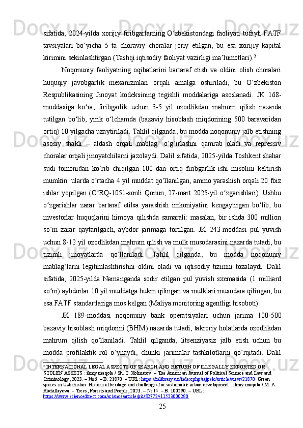 sifatida, 2024-yilda xorijiy firibgarlarning O zbekistondagi  faoliyati tufayli FATFʻ
tavsiyalari   bo yicha   5   ta   choraviy   choralar   joriy   etilgan,   bu   esa   xorijiy   kapital	
ʻ
kirimini sekinlashtirgan (Tashqi iqtisodiy faoliyat vazirligi ma lumotlari).	
ʼ 2
Noqonuniy   faoliyatning   oqibatlarini   bartaraf   etish   va   oldini   olish   choralari
huquqiy   javobgarlik   mexanizmlari   orqali   amalga   oshiriladi,   bu   O zbekiston	
ʻ
Respublikasining   Jinoyat   kodeksining   tegishli   moddalariga   asoslanadi.   JK   168-
moddasiga   ko ra,   firibgarlik   uchun   3-5   yil   ozodlikdan   mahrum   qilish   nazarda	
ʻ
tutilgan   bo lib,   yirik   o lchamda   (bazaviy   hisoblash   miqdorining   500   baravaridan	
ʻ ʻ
ortiq) 10 yilgacha uzaytiriladi. Tahlil qilganda, bu modda noqonuniy jalb etishning
asosiy   shakli   –   aldash   orqali   mablag   o g irlashni   qamrab   oladi   va   repressiv	
ʻ ʻ ʻ
choralar orqali jinoyatchilarni jazolaydi. Dalil sifatida, 2025-yilda Toshkent shahar
sudi   tomonidan   ko rib   chiqilgan   100   dan   ortiq   firibgarlik   ishi   misolini   keltirish	
ʻ
mumkin: ularda o rtacha 4 yil muddat qo llanilgan, ammo yarashish orqali 20 foiz
ʻ ʻ
ishlar   yopilgan   (O RQ-1051-sonli   Qonun,  27-mart   2025-yil   o zgarishlari).  Ushbu
ʻ ʻ
o zgarishlar   zarar   bartaraf   etilsa   yarashish   imkoniyatini   kengaytirgan   bo lib,   bu	
ʻ ʻ
investorlar   huquqlarini   himoya   qilishda   samarali:   masalan,   bir   ishda   300   million
so m   zarar   qaytarilgach,   aybdor   jarimaga   tortilgan.   JK   243-moddasi   pul   yuvish
ʻ
uchun 8-12 yil ozodlikdan mahrum qilish va mulk musodarasini nazarda tutadi, bu
tizimli   jinoyatlarda   qo llaniladi.   Tahlil   qilganda,   bu   modda   noqonuniy	
ʻ
mablag larni   legitimlashtirishni   oldini   oladi   va   iqtisodiy   tizimni   tozalaydi.   Dalil	
ʻ
sifatida,   2025-yilda   Namanganda   sodir   etilgan   pul   yuvish   sxemasida   (1   milliard
so m) aybdorlar 10 yil muddatga hukm qilingan va mulklari musodara qilingan, bu	
ʻ
esa FATF standartlariga mos kelgan (Maliya monitoring agentligi hisoboti).
JK   189-moddasi   noqonuniy   bank   operatsiyalari   uchun   jarima   100-500
bazaviy hisoblash miqdorini (BHM) nazarda tutadi, takroriy holatlarda ozodlikdan
mahrum   qilish   qo llaniladi.   Tahlil   qilganda,   litsenziyasiz   jalb   etish   uchun   bu	
ʻ
modda   profilaktik   rol   o ynaydi,   chunki   jarimalar   tashkilotlarni   qo rqitadi.   Dalil	
ʻ ʻ
2
 INTERNATIONAL LEGAL ASPECTS OF SEARCH AND RETURN OF ILLEGALLY EXPORTED OR 
STOLEN ASSETS : ilmiy maqola / Sh. T. Xolmatov. – The American Journal of Political Science and Law and 
Criminology, 2023. – № 6. – B. 21870. – URL:  https://inlibrary.uz/index.php/tajpslc/article/view/21870   Green 
spaces in Uzbekistan: Historical heritage and challenges for sustainable urban development : ilmiy maqola / M. A. 
Abdullayeva. – Trees, Forests and People, 2023. – № 14. – B. 100290. – URL: 
https://www.sciencedirect.com/science/article/pii/S2772411523000290  
25 