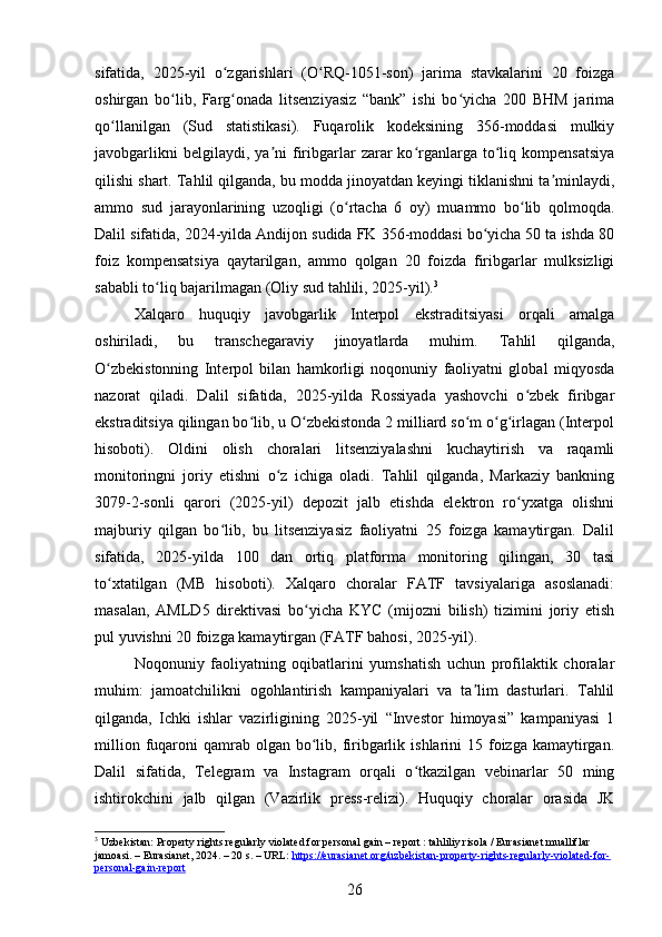 sifatida,   2025-yil   o zgarishlari   (O RQ-1051-son)   jarima   stavkalarini   20   foizgaʻ ʻ
oshirgan   bo lib,   Farg onada   litsenziyasiz   “bank”   ishi   bo yicha   200   BHM   jarima	
ʻ ʻ ʻ
qo llanilgan   (Sud   statistikasi).   Fuqarolik   kodeksining   356-moddasi   mulkiy	
ʻ
javobgarlikni  belgilaydi,  ya ni  firibgarlar  zarar  ko rganlarga  to liq  kompensatsiya	
ʼ ʻ ʻ
qilishi shart. Tahlil qilganda, bu modda jinoyatdan keyingi tiklanishni ta minlaydi,	
ʼ
ammo   sud   jarayonlarining   uzoqligi   (o rtacha   6   oy)   muammo   bo lib   qolmoqda.	
ʻ ʻ
Dalil sifatida, 2024-yilda Andijon sudida FK 356-moddasi bo yicha 50 ta ishda 80	
ʻ
foiz   kompensatsiya   qaytarilgan,   ammo   qolgan   20   foizda   firibgarlar   mulksizligi
sababli to liq bajarilmagan (Oliy sud tahlili, 2025-yil).	
ʻ 3
Xalqaro   huquqiy   javobgarlik   Interpol   ekstraditsiyasi   orqali   amalga
oshiriladi,   bu   transchegaraviy   jinoyatlarda   muhim.   Tahlil   qilganda,
O zbekistonning   Interpol   bilan   hamkorligi   noqonuniy   faoliyatni   global   miqyosda	
ʻ
nazorat   qiladi.   Dalil   sifatida,   2025-yilda   Rossiyada   yashovchi   o zbek   firibgar	
ʻ
ekstraditsiya qilingan bo lib, u O zbekistonda 2 milliard so m o g irlagan (Interpol	
ʻ ʻ ʻ ʻ ʻ
hisoboti).   Oldini   olish   choralari   litsenziyalashni   kuchaytirish   va   raqamli
monitoringni   joriy   etishni   o z   ichiga   oladi.   Tahlil   qilganda,   Markaziy   bankning	
ʻ
3079-2-sonli   qarori   (2025-yil)   depozit   jalb   etishda   elektron   ro yxatga   olishni	
ʻ
majburiy   qilgan   bo lib,   bu   litsenziyasiz   faoliyatni   25   foizga   kamaytirgan.   Dalil	
ʻ
sifatida,   2025-yilda   100   dan   ortiq   platforma   monitoring   qilingan,   30   tasi
to xtatilgan   (MB   hisoboti).   Xalqaro   choralar   FATF   tavsiyalariga   asoslanadi:	
ʻ
masalan,   AMLD5   direktivasi   bo yicha   KYC   (mijozni   bilish)   tizimini   joriy   etish	
ʻ
pul yuvishni 20 foizga kamaytirgan (FATF bahosi, 2025-yil).
Noqonuniy   faoliyatning   oqibatlarini   yumshatish   uchun   profilaktik   choralar
muhim:   jamoatchilikni   ogohlantirish   kampaniyalari   va   ta lim   dasturlari.   Tahlil	
ʼ
qilganda,   Ichki   ishlar   vazirligining   2025-yil   “Investor   himoyasi”   kampaniyasi   1
million  fuqaroni   qamrab  olgan  bo lib, firibgarlik  ishlarini   15 foizga  kamaytirgan.	
ʻ
Dalil   sifatida,   Telegram   va   Instagram   orqali   o tkazilgan   vebinarlar   50   ming	
ʻ
ishtirokchini   jalb   qilgan   (Vazirlik   press-relizi).   Huquqiy   choralar   orasida   JK
3
 Uzbekistan: Property rights regularly violated for personal gain – report : tahliliy risola / Eurasianet mualliflar 
jamoasi. – Eurasianet, 2024. – 20 s. – URL:  https://eurasianet.org/uzbekistan-property-rights-regularly-violated-for-
personal-gain-report  
26 