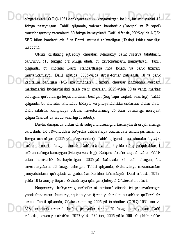 o zgarishlari   (O RQ-1051-son)  yarashishni   kengaytirgan  bo lib,  bu sud  yukini   10ʻ ʻ ʻ
foizga   pasaytirgan.   Tahlil   qilganda,   xalqaro   hamkorlik   (Interpol   va   Europol)
transchegaraviy sxemalarni 30 foizga kamaytiradi. Dalil sifatida, 2025-yilda AQSh
SEC   bilan   hamkorlikda   5   ta   Ponzi   sxemasi   to xtatilgan   (Tashqi   ishlar   vazirligi	
ʻ
hisoboti).
Oldini   olishning   iqtisodiy   choralari   Markaziy   bank   rezerva   talablarini
oshirishni   (12   foizga)   o z   ichiga   oladi,   bu   xavf-xatarlarni   kamaytiradi.  	
ʻ Tahlil
qilganda,   bu   choralar   Basel   standartlariga   mos   keladi   va   bank   tizimini
mustahkamlaydi.   Dalil   sifatida,   2025-yilda   stress-testlar   natijasida   10   ta   bank
kapitalini   oshirgan   (MB   ma lumotlari).   Ijtimoiy   choralar   psixologik   yordam	
ʼ
markazlarini   kuchaytirishni   talab   etadi:   masalan,   2025-yilda   20   ta   yangi   markaz
ochilgan, qurbonlarga bepul maslahat berilgan (Sog liqni saqlash vazirligi). Tahlil	
ʻ
qilganda,   bu   choralar   ishonchni   tiklaydi   va   jinoyatchilikka   undashni   oldini   oladi.
Dalil   sifatida,   kampaniya   ortidan   investorlarning   25   foizi   banklarga   murojaat
qilgan (Sanoat va savdo vazirligi hisoboti).
Davlat darajasida oldini olish soliq monitoringini kuchaytirish orqali amalga
oshiriladi:   JK   184-moddasi   bo yicha   deklaratsiya   buzilishlari   uchun   jarimalar   50	
ʻ
foizga   oshirilgan   (2025-yil   o zgarishlari).   Tahlil   qilganda,   bu   choralar   byudjet
ʻ
tushumlarini   10   foizga   oshiradi.   Dalil   sifatida,   2025-yilda   soliq   yo qotishlari   1	
ʻ
trillion so mga kamaygan (Maliya vazirligi). Xalqaro obro ni saqlash uchun FATF	
ʻ ʻ
bilan   hamkorlik   kuchaytirilgan:   2025-yil   bahosida   85   ball   olingan,   bu
investitsiyalarni   20   foizga   oshirgan.   Tahlil   qilganda,   ekstraditsiya   mexanizmlari
jinoyatchilarni   qo rqitadi   va   global   hamkorlikni   ta minlaydi.   Dalil   sifatida,   2025-	
ʻ ʼ
yilda 10 ta xorijiy fuqaro ekstraditsiya qilingan (Interpol O zbekiston ofisi).	
ʻ
Noqonuniy   faoliyatning   oqibatlarini   bartaraf   etishda   integratsiyalashgan
yondashuv   zarur:   huquqiy,   iqtisodiy   va   ijtimoiy   choralar   birgalikda   qo llanilishi	
ʻ
kerak.   Tahlil   qilganda,   O zbekistonning   2025-yil   islohotlari   (O RQ-1051-son   va	
ʻ ʻ
MB   qarorlari)   samarali   bo lib,   jinoyatlar   sonini   20   foizga   kamaytirgan.   Dalil	
ʻ
sifatida,   umumiy   statistika:   2023-yilda   250   ish,   2025-yilda   200   ish   (Ichki   ishlar
27 