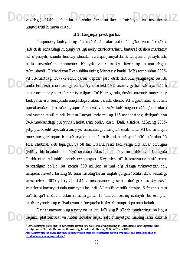 vazirligi).   Ushbu   choralar   iqtisodiy   barqarorlikni   ta minlaydi   va   investorlarʼ
huquqlarini himoya qiladi. 4
II.2.  Huquqiy javobgarlik
Noqonuniy faoliyatning oldini olish choralari pul mablag lari va mol-mulkni	
ʻ
jalb etish sohasidagi huquqiy va iqtisodiy xavf-xatarlarni bartaraf etishda markaziy
rol   o ynaydi,   chunki   bunday   choralar   nafaqat   jinoyatchilik   darajasini   pasaytiradi,	
ʻ
balki   investorlar   ishonchini   tiklaydi   va   iqtisodiy   tizimning   barqarorligini
ta minlaydi. O zbekiston Respublikasining Markaziy banki (MB) tomonidan 2025-	
ʼ ʻ
yil   13-martdagi   3079-2-sonli   qarori   depozit   jalb   etish   tartibini   yangilagan   bo lib,	
ʻ
unda   FinTech   monitoringi   va   sun iy   intellekt   (AI)   asosidagi   tranzaktsiya   tahlili	
ʼ
kabi zamonaviy vositalar joriy etilgan. Tahlil qilganda, davlat nazorati noqonuniy
faoliyatni erta bosqichda aniqlashga imkon beradi, chunki AI algoritmlari shubhali
operatsiyalarni (masalan, yuqori foizli va dalar yoki kutilmagan mablag  oqimlari)	
ʻ ʻ
real vaqtda tahlil qiladi, bu esa Jinoyat kodeksining 168-moddasidagi firibgarlik va
243-moddasidagi pul yuvish holatlarini oldini oladi. Dalil sifatida, MBning 2025-
yilgi pul-kredit siyosati asosiy yo nalishlariga murojaat etsak, unda AI tizimi orqali	
ʻ
monitoring   qilingan   tranzaktsiyalar   soni   1   milliondan   oshgan   bo lib,   ulardan   15	
ʻ
foizi   shubhali   deb   topilgan   va   50   tasi   litsenziyasiz   faoliyatga   oid   ishlar   ochilgan
(MB   yillik   hisoboti,   2025-yil   sentabr).   Masalan,   2025-yilning   ikkinchi   choragida
Toshkentda   AI   tahlili   orqali   aniqlangan   “KriptoInvest”   litsenziyasiz   platformasi
to xtatilgan   bo lib,   bu   sxema   500   million   so mni   o g irishga   urinayotgan   edi;	
ʻ ʻ ʻ ʻ ʻ
natijada, investorlarning 80 foizi mablag larini saqlab qolgan (Ichki ishlar vazirligi	
ʻ
press-relizi,   2025-yil   iyul).   Ushbu   mexanizmning   samaradorligi   iqtisodiy   xavf-
xatarlarni kamaytirishda namoyon bo ladi: AI tahlili xatolik darajasi 5 foizdan kam	
ʻ
bo lib,   qo l   mehnati   bilan   solishtirganda   10   baravar   tezroq   ishlaydi,   bu   esa   pul-	
ʻ ʻ
kredit siyosatining inflyatsiyani 5 foizgacha tushirish maqsadiga mos keladi.
Davlat nazoratining asosiy yo nalishi MBning FinTech monitoringi bo lib, u	
ʻ ʻ
raqamli platformalar va mobil ilovalar orqali jalb etilayotgan mablag larni kuzatib	
ʻ
4
 Civil society report exposes systematic forced evictions and land grabbing in Uzbekistan's development drive : 
tahliliy risola / Uzbek Forum for Human Rights. – Uzbek Forum, 2024. – 25 s. – URL: 
https://www.uzbekforum.org/civil-society-report-exposes-systematic-forced-evictions-and-land-grabbing-in-
uzbekistans-development-drive/  
28 