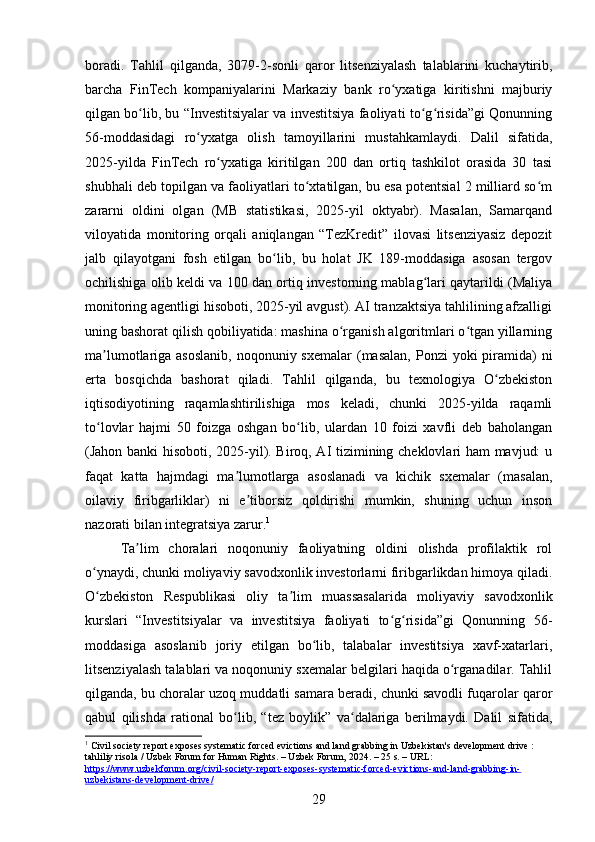 boradi.   Tahlil   qilganda,   3079-2-sonli   qaror   litsenziyalash   talablarini   kuchaytirib,
barcha   FinTech   kompaniyalarini   Markaziy   bank   ro yxatiga   kiritishni   majburiyʻ
qilgan bo lib, bu “Investitsiyalar va investitsiya faoliyati to g risida”gi Qonunning	
ʻ ʻ ʻ
56-moddasidagi   ro yxatga   olish   tamoyillarini   mustahkamlaydi.   Dalil   sifatida,	
ʻ
2025-yilda   FinTech   ro yxatiga   kiritilgan   200   dan   ortiq   tashkilot   orasida   30   tasi	
ʻ
shubhali deb topilgan va faoliyatlari to xtatilgan, bu esa potentsial 2 milliard so m	
ʻ ʻ
zararni   oldini   olgan   (MB   statistikasi,   2025-yil   oktyabr).   Masalan,   Samarqand
viloyatida   monitoring   orqali   aniqlangan   “TezKredit”   ilovasi   litsenziyasiz   depozit
jalb   qilayotgani   fosh   etilgan   bo lib,   bu   holat   JK   189-moddasiga   asosan   tergov	
ʻ
ochilishiga olib keldi va 100 dan ortiq investorning mablag lari qaytarildi (Maliya	
ʻ
monitoring agentligi hisoboti, 2025-yil avgust). AI tranzaktsiya tahlilining afzalligi
uning bashorat qilish qobiliyatida: mashina o rganish algoritmlari o tgan yillarning	
ʻ ʻ
ma lumotlariga asoslanib,  noqonuniy sxemalar  (masalan,  Ponzi  yoki  piramida)  ni	
ʼ
erta   bosqichda   bashorat   qiladi.   Tahlil   qilganda,   bu   texnologiya   O zbekiston	
ʻ
iqtisodiyotining   raqamlashtirilishiga   mos   keladi,   chunki   2025-yilda   raqamli
to lovlar   hajmi   50   foizga   oshgan   bo lib,   ulardan   10   foizi   xavfli   deb   baholangan	
ʻ ʻ
(Jahon banki hisoboti, 2025-yil). Biroq, AI tizimining cheklovlari ham  mavjud: u
faqat   katta   hajmdagi   ma lumotlarga   asoslanadi   va   kichik   sxemalar   (masalan,	
ʼ
oilaviy   firibgarliklar)   ni   e tiborsiz   qoldirishi   mumkin,   shuning   uchun   inson	
ʼ
nazorati bilan integratsiya zarur. 1
Ta lim   choralari   noqonuniy   faoliyatning   oldini   olishda   profilaktik   rol	
ʼ
o ynaydi, chunki moliyaviy savodxonlik investorlarni firibgarlikdan himoya qiladi.	
ʻ
O zbekiston   Respublikasi   oliy   ta lim   muassasalarida   moliyaviy   savodxonlik
ʻ ʼ
kurslari   “Investitsiyalar   va   investitsiya   faoliyati   to g risida”gi   Qonunning   56-	
ʻ ʻ
moddasiga   asoslanib   joriy   etilgan   bo lib,   talabalar   investitsiya   xavf-xatarlari,	
ʻ
litsenziyalash talablari va noqonuniy sxemalar belgilari haqida o rganadilar. Tahlil	
ʻ
qilganda, bu choralar uzoq muddatli samara beradi, chunki savodli fuqarolar qaror
qabul   qilishda   rational   bo lib,   “tez   boylik”   va dalariga   berilmaydi.   Dalil   sifatida,	
ʻ ʻ
1
 Civil society report exposes systematic forced evictions and land grabbing in Uzbekistan's development drive : 
tahliliy risola / Uzbek Forum for Human Rights. – Uzbek Forum, 2024. – 25 s. – URL: 
https://www.uzbekforum.org/civil-society-report-exposes-systematic-forced-evictions-and-land-grabbing-in-
uzbekistans-development-drive/  
29 