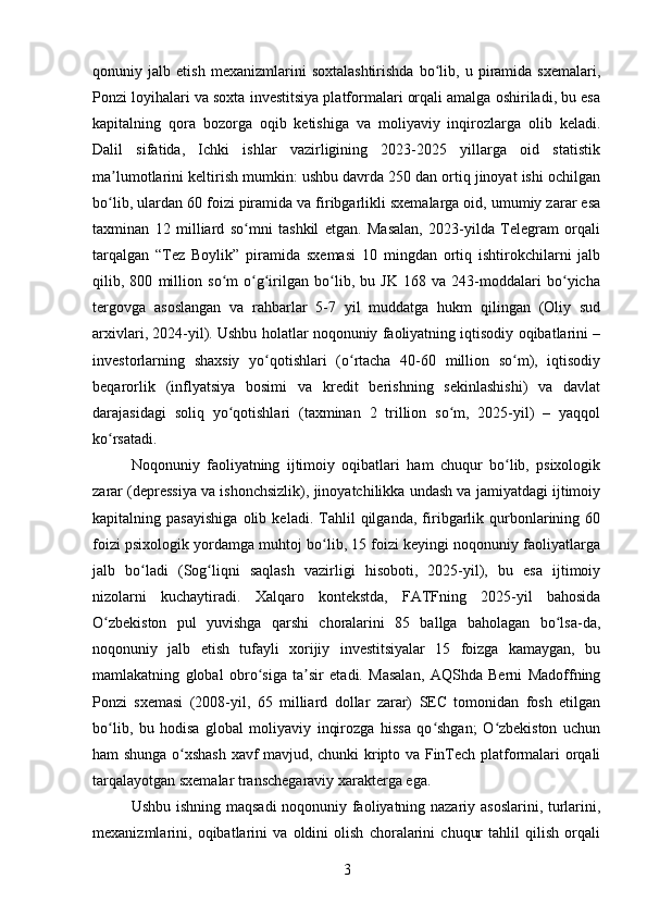 qonuniy   jalb   etish   mexanizmlarini   soxtalashtirishda   bo lib,   u   piramida   sxemalari,ʻ
Ponzi loyihalari va soxta investitsiya platformalari orqali amalga oshiriladi, bu esa
kapitalning   qora   bozorga   oqib   ketishiga   va   moliyaviy   inqirozlarga   olib   keladi.
Dalil   sifatida,   Ichki   ishlar   vazirligining   2023-2025   yillarga   oid   statistik
ma lumotlarini keltirish mumkin: ushbu davrda 250 dan ortiq jinoyat ishi ochilgan	
ʼ
bo lib, ulardan 60 foizi piramida va firibgarlikli sxemalarga oid, umumiy zarar esa
ʻ
taxminan   12   milliard   so mni   tashkil   etgan.   Masalan,   2023-yilda   Telegram   orqali	
ʻ
tarqalgan   “Tez   Boylik”   piramida   sxemasi   10   mingdan   ortiq   ishtirokchilarni   jalb
qilib,   800   million   so m   o g irilgan   bo lib,   bu   JK   168   va   243-moddalari   bo yicha	
ʻ ʻ ʻ ʻ ʻ
tergovga   asoslangan   va   rahbarlar   5-7   yil   muddatga   hukm   qilingan   (Oliy   sud
arxivlari, 2024-yil). Ushbu holatlar noqonuniy faoliyatning iqtisodiy oqibatlarini –
investorlarning   shaxsiy   yo qotishlari   (o rtacha   40-60   million   so m),   iqtisodiy	
ʻ ʻ ʻ
beqarorlik   (inflyatsiya   bosimi   va   kredit   berishning   sekinlashishi)   va   davlat
darajasidagi   soliq   yo qotishlari   (taxminan   2   trillion   so m,   2025-yil)   –   yaqqol	
ʻ ʻ
ko rsatadi.	
ʻ
Noqonuniy   faoliyatning   ijtimoiy   oqibatlari   ham   chuqur   bo lib,   psixologik	
ʻ
zarar (depressiya va ishonchsizlik), jinoyatchilikka undash va jamiyatdagi ijtimoiy
kapitalning   pasayishiga   olib   keladi.   Tahlil   qilganda,   firibgarlik   qurbonlarining   60
foizi psixologik yordamga muhtoj bo lib, 15 foizi keyingi noqonuniy faoliyatlarga	
ʻ
jalb   bo ladi   (Sog liqni   saqlash   vazirligi   hisoboti,   2025-yil),   bu   esa   ijtimoiy	
ʻ ʻ
nizolarni   kuchaytiradi.   Xalqaro   kontekstda,   FATFning   2025-yil   bahosida
O zbekiston   pul   yuvishga   qarshi   choralarini   85   ballga   baholagan   bo lsa-da,	
ʻ ʻ
noqonuniy   jalb   etish   tufayli   xorijiy   investitsiyalar   15   foizga   kamaygan,   bu
mamlakatning   global   obro siga   ta sir   etadi.   Masalan,   AQShda   Berni   Madoffning	
ʻ ʼ
Ponzi   sxemasi   (2008-yil,   65   milliard   dollar   zarar)   SEC   tomonidan   fosh   etilgan
bo lib,   bu   hodisa   global   moliyaviy   inqirozga   hissa   qo shgan;   O zbekiston   uchun	
ʻ ʻ ʻ
ham shunga o xshash xavf mavjud, chunki kripto va FinTech platformalari orqali	
ʻ
tarqalayotgan sxemalar transchegaraviy xarakterga ega.
Ushbu ishning maqsadi noqonuniy faoliyatning nazariy asoslarini, turlarini,
mexanizmlarini,   oqibatlarini   va   oldini   olish   choralarini   chuqur   tahlil   qilish   orqali
3 
