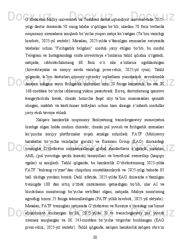 O zbekiston Milliy universiteti va Toshkent davlat iqtisodiyot universitetida 2025-ʻ
yilgi   dastur   doirasida   50   ming   talaba   o qitilgan   bo lib,   ulardan   70   foizi   testlarda	
ʻ ʻ
noqonuniy sxemalarni aniqlash bo yicha yuqori natija ko rsatgan (Ta lim vazirligi	
ʻ ʻ ʼ
hisoboti, 2025-yil sentabr). Masalan, 2025-yilda o tkazilgan seminarlar seriyasida	
ʻ
talabalar   uchun   “Firibgarlik   belgilari”   moduli   joriy   etilgan   bo lib,   bu   modul	
ʻ
Telegram   va   Instagramdagi   soxta   investitsiya   e lonlarini   tahlil   qilishni   o rgatadi;	
ʼ ʻ
natijada,   ishtirokchilarning   60   foizi   o z   oila   a zolarini   ogohlantirgan	
ʻ ʼ
(Investitsiyalar   va   xorijiy   savdo   vazirligi   press-relizi,   2025-yil   iyun).   Tahlil
qilganda,   ta lim   dasturlari   ijtimoiy-iqtisodiy   oqibatlarni   yumshatadi:   savodxonlik	
ʼ
darajasi   oshgani   sayin   firibgarlik   qurbonlari   soni   20   foizga   kamayadi,   bu   esa   JK
168-moddasi  bo yicha ishlarning yukini pasaytiradi. Biroq, dasturlarning qamrovi	
ʻ
kengaytirilishi   kerak,   chunki   hozircha   faqat   oliy   ta lim   muassasalari   qamrab	
ʼ
olingan;   maktab   va   kasb-hunar   kollejlari   uchun   ham   shunga   o xshash   modullar	
ʻ
joriy etish tavsiya etiladi.
Xalqaro   hamkorlik   noqonuniy   faoliyatning   transchegaraviy   xususiyatini
hisobga   olgan   holda   muhim   choradir,   chunki   pul   yuvish   va   firibgarlik   sxemalari
ko pincha   xorijiy   platformalar   orqali   amalga   oshiriladi.   FATF   (Moliyaviy	
ʻ
harakatlar   bo yicha   vazirlarlar   guruhi)   va   Eurasian   Group   (EAG)   doirasidagi	
ʻ
treninglar   O zbekiston   mutaxassislariga   global   standartlarni   o rgatadi,   masalan,
ʻ ʻ
AML   (pul   yuvishga   qarshi   kurash)   tamoyillari   va   beneficial   ownership   (haqiqiy
egalar)   ni   aniqlash.   Tahlil   qilganda,   bu   hamkorlik   O zbekistonning   2023-yilda	
ʻ
FATF   “kulrang   ro yxat”dan   chiqishini   mustahkamlaydi   va   2025-yilgi   bahoda   85	
ʻ
ball   olishga   yordam   beradi.   Dalil   sifatida,   2025-yilda   EAG   doirasida   o tkazilgan	
ʻ
treningda   100   dan   ortiq   o zbek   mutaxassisi   qatnashgan   bo lib,   ular   AI   va	
ʻ ʻ
blockchain   monitoringi   bo yicha   sertifikat   olgan;   natijada,   Maliya   monitoring
ʻ
agentligi tizimi 25 foizga takomillashgan (FATF yillik hisoboti, 2025-yil oktyabr).
Masalan, FATF treninglari natijasida O zbekiston va Rossiya o rtasidagi ma lumot	
ʻ ʻ ʼ
almashinuvi   kuchaygan   bo lib,   2025-yilda   20   ta   transchegaraviy   pul   yuvish	
ʻ
sxemasi   aniqlangan   va   JK   243-moddasi   bo yicha   tergovlar   boshlangan   (EAG	
ʻ
press-relizi, 2025-yil sentabr). Tahlil qilganda, xalqaro hamkorlik xalqaro obro ni	
ʻ
30 