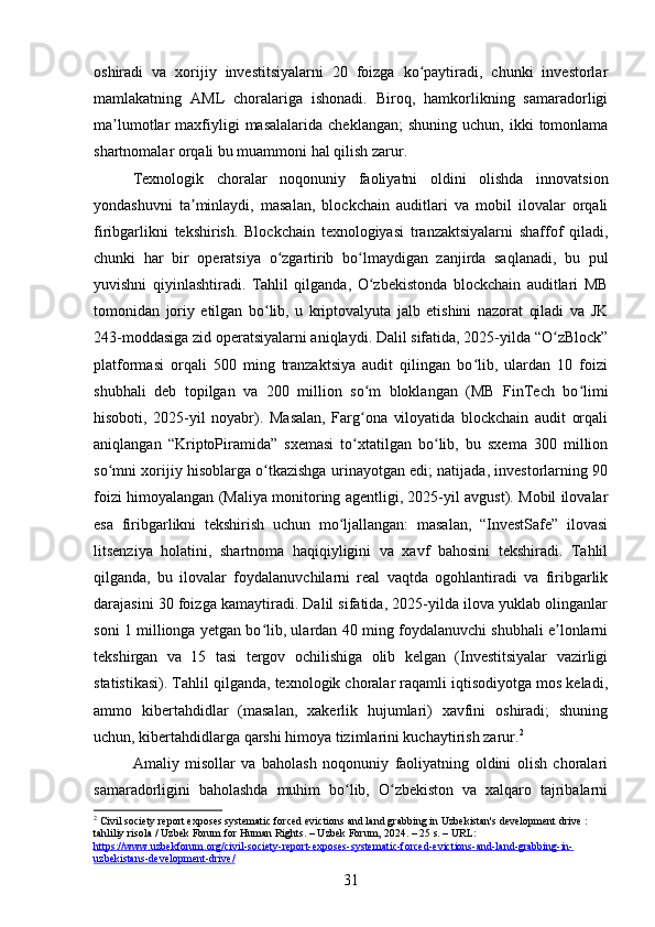 oshiradi   va   xorijiy   investitsiyalarni   20   foizga   ko paytiradi,   chunki   investorlarʻ
mamlakatning   AML   choralariga   ishonadi.   Biroq,   hamkorlikning   samaradorligi
ma lumotlar   maxfiyligi  masalalarida   cheklangan;  shuning   uchun,  ikki   tomonlama	
ʼ
shartnomalar orqali bu muammoni hal qilish zarur.
Texnologik   choralar   noqonuniy   faoliyatni   oldini   olishda   innovatsion
yondashuvni   ta minlaydi,   masalan,   blockchain   auditlari   va   mobil   ilovalar   orqali	
ʼ
firibgarlikni   tekshirish.   Blockchain   texnologiyasi   tranzaktsiyalarni   shaffof   qiladi,
chunki   har   bir   operatsiya   o zgartirib   bo lmaydigan   zanjirda   saqlanadi,   bu   pul	
ʻ ʻ
yuvishni   qiyinlashtiradi.   Tahlil   qilganda,   O zbekistonda   blockchain   auditlari   MB	
ʻ
tomonidan   joriy   etilgan   bo lib,   u   kriptovalyuta   jalb   etishini   nazorat   qiladi   va   JK	
ʻ
243-moddasiga zid operatsiyalarni aniqlaydi. Dalil sifatida, 2025-yilda “O zBlock”	
ʻ
platformasi   orqali   500   ming   tranzaktsiya   audit   qilingan   bo lib,   ulardan   10   foizi	
ʻ
shubhali   deb   topilgan   va   200   million   so m   bloklangan   (MB   FinTech   bo limi	
ʻ ʻ
hisoboti,   2025-yil   noyabr).   Masalan,   Farg ona   viloyatida   blockchain   audit   orqali
ʻ
aniqlangan   “KriptoPiramida”   sxemasi   to xtatilgan   bo lib,   bu   sxema   300   million
ʻ ʻ
so mni xorijiy hisoblarga o tkazishga urinayotgan edi; natijada, investorlarning 90	
ʻ ʻ
foizi himoyalangan (Maliya monitoring agentligi, 2025-yil avgust). Mobil ilovalar
esa   firibgarlikni   tekshirish   uchun   mo ljallangan:   masalan,   “InvestSafe”   ilovasi	
ʻ
litsenziya   holatini,   shartnoma   haqiqiyligini   va   xavf   bahosini   tekshiradi.   Tahlil
qilganda,   bu   ilovalar   foydalanuvchilarni   real   vaqtda   ogohlantiradi   va   firibgarlik
darajasini 30 foizga kamaytiradi. Dalil sifatida, 2025-yilda ilova yuklab olinganlar
soni 1 millionga yetgan bo lib, ulardan 40 ming foydalanuvchi shubhali e lonlarni	
ʻ ʼ
tekshirgan   va   15   tasi   tergov   ochilishiga   olib   kelgan   (Investitsiyalar   vazirligi
statistikasi). Tahlil qilganda, texnologik choralar raqamli iqtisodiyotga mos keladi,
ammo   kibertahdidlar   (masalan,   xakerlik   hujumlari)   xavfini   oshiradi;   shuning
uchun, kibertahdidlarga qarshi himoya tizimlarini kuchaytirish zarur. 2
Amaliy   misollar   va   baholash   noqonuniy   faoliyatning   oldini   olish   choralari
samaradorligini   baholashda   muhim   bo lib,   O zbekiston   va   xalqaro   tajribalarni	
ʻ ʻ
2
 Civil society report exposes systematic forced evictions and land grabbing in Uzbekistan's development drive : 
tahliliy risola / Uzbek Forum for Human Rights. – Uzbek Forum, 2024. – 25 s. – URL: 
https://www.uzbekforum.org/civil-society-report-exposes-systematic-forced-evictions-and-land-grabbing-in-
uzbekistans-development-drive/  
31 