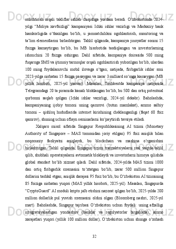 solishtirish   orqali   takliflar   ishlab   chiqishga   yordam   beradi.   O zbekistonda   2024-ʻ
yilgi   “Moliya   xavfsizligi”   kampaniyasi   Ichki   ishlar   vazirligi   va   Markaziy   bank
hamkorligida   o tkazilgan   bo lib,   u   jamoatchilikni   ogohlantirish,   monitoring   va	
ʻ ʻ
ta lim elementlarini birlashtirgan. Tahlil qilganda, kampaniya jinoyatlar sonini 15	
ʼ
foizga   kamaytirgan   bo lib,   bu   MB   hisobotida   tasdiqlangan   va   investorlarning	
ʻ
ishonchini   20   foizga   oshirgan.   Dalil   sifatida,   kampaniya   doirasida   500   ming
fuqaroga SMS va ijtimoiy tarmoqlar orqali ogohlantirish yuborilgan bo lib, ulardan	
ʻ
100   ming   foydalanuvchi   mobil   ilovaga   o tgan;   natijada,   firibgarlik   ishlar   soni	
ʻ
2023-yilga nisbatan 15 foizga pasaygan va zarar 3 milliard so mga kamaygan (MB	
ʻ
yillik   hisoboti,   2025-yil   yanvar).   Masalan,   Toshkentda   kampaniya   natijasida
Telegramdagi 20 ta piramida kanali bloklangan bo lib, bu 500 dan ortiq potentsial	
ʻ
qurbonni   saqlab   qolgan   (Ichki   ishlar   vazirligi,   2024-yil   dekabr).   Baholashda,
kampaniyaning   ijobiy   tomoni   uning   qamrovi   (butun   mamlakat),   ammo   salbiy
tomoni   –   qishloq   hududlarida   internet   kirishining   cheklanganligi   (faqat   60   foiz
qamrov), shuning uchun oflayn seminarlarni ko paytirish tavsiya etiladi.	
ʻ
Xalqaro   misol   sifatida   Singapur   Respublikasining   AI   tizimi   (Monetary
Authority   of   Singapore   –   MAS   tomonidan   joriy   etilgan)   95   foiz   aniqlik   bilan
noqonuniy   faoliyatni   aniqlaydi,   bu   blockchain   va   mashina   o rganishini	
ʻ
birlashtirgan.   Tahlil   qilganda,   Singapur   tizimi   tranzaktsiyalarni   real   vaqtda   tahlil
qilib, shubhali operatsiyalarni avtomatik bloklaydi va investorlarni himoya qilishda
global   standart   bo lib   xizmat   qiladi.   Dalil   sifatida,   2024-yilda   MAS   tizimi   1000	
ʻ
dan   ortiq   firibgarlik   sxemasini   to xtatgan   bo lib,   zarar   500   million   Singapur	
ʻ ʻ
dollarini tashkil etgan; aniqlik darajasi 95 foiz bo lib, bu O zbekiston AI tizimining	
ʻ ʻ
85   foiziga   nisbatan   yuqori   (MAS   yillik   hisoboti,   2025-yil).   Masalan,   Singapurda
“CryptoGuard” AI moduli kripto jalb etishini nazorat qilgan bo lib, 2025-yilda 200	
ʻ
million   dollarlik   pul   yuvish   sxemasini   oldini   olgan   (Bloomberg   nashri,   2025-yil
mart).   Baholashda,   Singapur   tajribasi   O zbekiston   uchun   foydali:   uning   afzalligi	
ʻ
integratsiyalashgan   yondashuv   (banklar   va   regulyatorlar   birgalikda),   ammo
xarajatlari   yuqori   (yillik   100  million  dollar);   O zbekiston   uchun  shunga   o xshash	
ʻ ʻ
32 