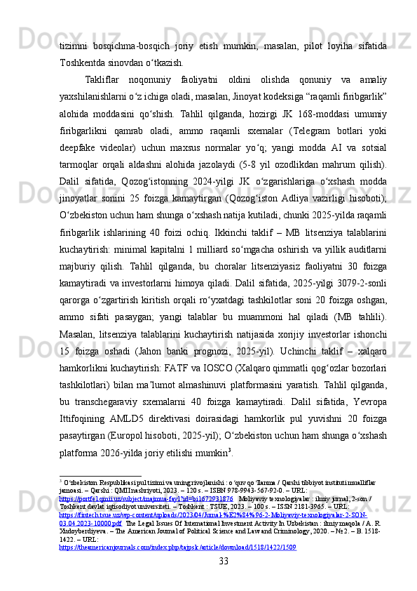 tizimni   bosqichma-bosqich   joriy   etish   mumkin,   masalan,   pilot   loyiha   sifatida
Toshkentda sinovdan o tkazish.ʻ
Takliflar   noqonuniy   faoliyatni   oldini   olishda   qonuniy   va   amaliy
yaxshilanishlarni o z ichiga oladi, masalan, Jinoyat kodeksiga “raqamli firibgarlik”	
ʻ
alohida   moddasini   qo shish.   Tahlil   qilganda,   hozirgi   JK   168-moddasi   umumiy	
ʻ
firibgarlikni   qamrab   oladi,   ammo   raqamli   sxemalar   (Telegram   botlari   yoki
deepfake   videolar)   uchun   maxsus   normalar   yo q;   yangi   modda   AI   va   sotsial	
ʻ
tarmoqlar   orqali   aldashni   alohida   jazolaydi   (5-8   yil   ozodlikdan   mahrum   qilish).
Dalil   sifatida,   Qozog istonning   2024-yilgi   JK   o zgarishlariga   o xshash   modda	
ʻ ʻ ʻ
jinoyatlar   sonini   25   foizga   kamaytirgan   (Qozog iston   Adliya   vazirligi   hisoboti);	
ʻ
O zbekiston uchun ham shunga o xshash natija kutiladi, chunki 2025-yilda raqamli	
ʻ ʻ
firibgarlik   ishlarining   40   foizi   ochiq.   Ikkinchi   taklif   –   MB   litsenziya   talablarini
kuchaytirish:   minimal   kapitalni   1   milliard   so mgacha   oshirish   va   yillik   auditlarni	
ʻ
majburiy   qilish.   Tahlil   qilganda,   bu   choralar   litsenziyasiz   faoliyatni   30   foizga
kamaytiradi va investorlarni himoya qiladi. Dalil sifatida, 2025-yilgi 3079-2-sonli
qarorga  o zgartirish   kiritish  orqali   ro yxatdagi  tashkilotlar  soni   20  foizga   oshgan,	
ʻ ʻ
ammo   sifati   pasaygan;   yangi   talablar   bu   muammoni   hal   qiladi   (MB   tahlili).
Masalan,   litsenziya   talablarini   kuchaytirish   natijasida   xorijiy   investorlar   ishonchi
15   foizga   oshadi   (Jahon   banki   prognozi,   2025-yil).   Uchinchi   taklif   –   xalqaro
hamkorlikni kuchaytirish: FATF va IOSCO (Xalqaro qimmatli qog ozlar bozorlari	
ʻ
tashkilotlari)   bilan   ma lumot   almashinuvi   platformasini   yaratish.   Tahlil   qilganda,	
ʼ
bu   transchegaraviy   sxemalarni   40   foizga   kamaytiradi.   Dalil   sifatida,   Yevropa
Ittifoqining   AMLD5   direktivasi   doirasidagi   hamkorlik   pul   yuvishni   20   foizga
pasaytirgan (Europol hisoboti, 2025-yil); O zbekiston uchun ham shunga o xshash	
ʻ ʻ
platforma 2026-yilda joriy etilishi mumkin 3
.
3
 O zbekiston Respublikasi pul tizimi va uning rivojlanishi : o quv qo llanma / Qarshi tibbiyot instituti mualliflar 	
ʻ ʻ ʻ
jamoasi. – Qarshi : QMII nashriyoti, 2023. – 120 s. – ISBN 978-9943-567-92-0. – URL: 
https://portfel.qmii.uz/subject/majmua-fayl?id=bi1672931876    Moliyaviy texnologiyalar : ilmiy jurnal, 2-son / 
Toshkent davlat iqtisodiyot universiteti. – Toshkent : TSUE, 2023. – 100 s. – ISSN 2181-3965. – URL: 
https://fintech.tsue.uz/wp-content/uploads/2023/04/Jurnal-%E2%84%96-2-Moliyaviy-texnologiyalar-2-SON-
03.04.2023-10000.pdf   The Legal Issues Of International Investment Activity In Uzbekistan : ilmiy maqola / A. R. 
Xudoyberdiyeva. – The American Journal of Political Science and Law and Criminology, 2020. – № 2. – B. 1518-
1422. – URL: 
https://theamericanjournals.com/index.php/tajpslc/article/download/1518/1422/1509  
33 