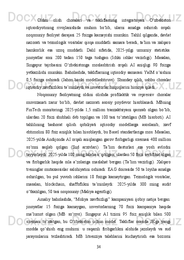 Oldini   olish   choralari   va   takliflarning   integratsiyasi   O zbekistonʻ
iqtisodiyotining   rivojlanishida   muhim   bo lib,   ularni   amalga   oshirish   orqali	
ʻ
noqonuniy  faoliyat   darajasi   25   foizga   kamayishi   mumkin.  Tahlil   qilganda,   davlat
nazorati   va   texnologik   vositalar   qisqa   muddatli   samara   beradi,   ta lim   va   xalqaro	
ʼ
hamkorlik   esa   uzoq   muddatli.   Dalil   sifatida,   2025-yilgi   umumiy   statistika:
jinoyatlar   soni   200   tadan   150   taga   tushgan   (Ichki   ishlar   vazirligi).   Masalan,
Singapur   tajribasini   O zbekistonga   moslashtirish   orqali   AI   aniqligi   90   foizga	
ʻ
yetkazilishi   mumkin.  Baholashda,   takliflarning   iqtisodiy   samarasi   YaIM   o sishini	
ʻ
0,5   foizga   oshiradi   (Jahon   banki   modellashtiruvi).   Shunday   qilib,   ushbu   choralar
iqtisodiy xavfsizlikni ta minlaydi va investorlar huquqlarini himoya qiladi.	
ʼ
Noqonuniy   faoliyatning   oldini   olishda   profilaktik   va   repressiv   choralar
muvozanati   zarur   bo lib,   davlat   nazorati   asosiy   poydevor   hisoblanadi.   MBning	
ʻ
FinTech   monitoringi   2025-yilda   1,5   million   tranzaktsiyani   qamrab   olgan   bo lib,	
ʻ
ulardan  20  foizi   shubhali   deb topilgan  va 100  tasi   to xtatilgan  (MB  hisoboti). AI	
ʻ
tahlilining   bashorat   qilish   qobiliyati   iqtisodiy   modellarga   asoslanib,   xavf
ehtimolini 80 foiz aniqlik bilan hisoblaydi, bu Basel  standartlariga mos. Masalan,
2025-yilda Andijonda AI orqali aniqlangan garov firibgarligi sxemasi 400 million
so mni   saqlab   qolgan   (Sud   arxivlari).   Ta lim   dasturlari   esa   yosh   avlodni	
ʻ ʼ
tayyorlaydi: 2025-yilda 100 ming talaba o qitilgan, ulardan 50 foizi sertifikat olgan	
ʻ
va   firibgarlik   haqida   oila   a zolariga   maslahat   bergan   (Ta lim   vazirligi).   Xalqaro	
ʼ ʼ
treninglar mutaxassislar  salohiyatini  oshiradi: EAG doirasida 50 ta loyiha amalga
oshirilgan,   bu   pul   yuvish   ishlarini   18   foizga   kamaytirgan.   Texnologik   vositalar,
masalan,   blockchain,   shaffoflikni   ta minlaydi:   2025-yilda   300   ming   audit	
ʼ
o tkazilgan, 50 tasi noqonuniy (Maliya agentligi).	
ʻ
Amaliy  baholashda,   “Moliya  xavfsizligi”   kampaniyasi  ijobiy  natija  bergan:
jinoyatlar   15   foizga   kamaygan,   investorlarning   70   foizi   kampaniya   haqida
ma lumot   olgan   (MB   so rovi).   Singapur   AI   tizimi   95   foiz   aniqlik   bilan   500	
ʼ ʻ
sxemani   to xtatgan,   bu   O zbekiston   uchun   model.   Takliflar   orasida   JKga   yangi	
ʻ ʻ
modda   qo shish   eng   muhimi:   u   raqamli   firibgarlikni   alohida   jazolaydi   va   sud
ʻ
jarayonlarini   tezlashtiradi.   MB   litsenziya   talablarini   kuchaytirish   esa   bozorni
34 