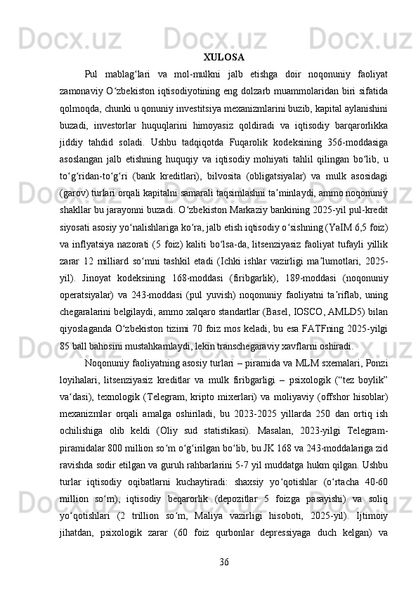 XULOSA
Pul   mablag lari   va   mol-mulkni   jalb   etishga   doir   noqonuniy   faoliyatʻ
zamonaviy O zbekiston iqtisodiyotining eng  dolzarb muammolaridan biri  sifatida	
ʻ
qolmoqda, chunki u qonuniy investitsiya mexanizmlarini buzib, kapital aylanishini
buzadi,   investorlar   huquqlarini   himoyasiz   qoldiradi   va   iqtisodiy   barqarorlikka
jiddiy   tahdid   soladi.   Ushbu   tadqiqotda   Fuqarolik   kodeksining   356-moddasiga
asoslangan   jalb   etishning   huquqiy   va   iqtisodiy   mohiyati   tahlil   qilingan   bo lib,   u	
ʻ
to g ridan-to g ri   (bank   kreditlari),   bilvosita   (obligatsiyalar)   va   mulk   asosidagi	
ʻ ʻ ʻ ʻ
(garov) turlari orqali kapitalni samarali taqsimlashni ta minlaydi, ammo noqonuniy	
ʼ
shakllar bu jarayonni buzadi. O zbekiston Markaziy bankining 2025-yil pul-kredit	
ʻ
siyosati asosiy yo nalishlariga ko ra, jalb etish iqtisodiy o sishning (YaIM 6,5 foiz)	
ʻ ʻ ʻ
va inflyatsiya  nazorati  (5  foiz)  kaliti   bo lsa-da,  litsenziyasiz   faoliyat   tufayli   yillik	
ʻ
zarar   12   milliard   so mni   tashkil   etadi   (Ichki   ishlar   vazirligi   ma lumotlari,   2025-	
ʻ ʼ
yil).   Jinoyat   kodeksining   168-moddasi   (firibgarlik),   189-moddasi   (noqonuniy
operatsiyalar)   va   243-moddasi   (pul   yuvish)   noqonuniy   faoliyatni   ta riflab,   uning	
ʼ
chegaralarini belgilaydi, ammo xalqaro standartlar (Basel, IOSCO, AMLD5) bilan
qiyoslaganda O zbekiston tizimi 70 foiz mos keladi, bu esa FATFning 2025-yilgi	
ʻ
85 ball bahosini mustahkamlaydi, lekin transchegaraviy xavflarni oshiradi.
Noqonuniy faoliyatning asosiy turlari – piramida va MLM sxemalari, Ponzi
loyihalari,   litsenziyasiz   kreditlar   va   mulk   firibgarligi   –   psixologik   (“tez   boylik”
va dasi),   texnologik   (Telegram,   kripto   mixerlari)   va   moliyaviy   (offshor   hisoblar)	
ʻ
mexanizmlar   orqali   amalga   oshiriladi,   bu   2023-2025   yillarda   250   dan   ortiq   ish
ochilishiga   olib   keldi   (Oliy   sud   statistikasi).   Masalan,   2023-yilgi   Telegram-
piramidalar 800 million so m o g irilgan bo lib, bu JK 168 va 243-moddalariga zid	
ʻ ʻ ʻ ʻ
ravishda sodir etilgan va guruh rahbarlarini 5-7 yil muddatga hukm qilgan. Ushbu
turlar   iqtisodiy   oqibatlarni   kuchaytiradi:   shaxsiy   yo qotishlar   (o rtacha   40-60	
ʻ ʻ
million   so m),   iqtisodiy   beqarorlik   (depozitlar   5   foizga   pasayishi)   va   soliq	
ʻ
yo qotishlari   (2   trillion   so m,   Maliya   vazirligi   hisoboti,   2025-yil).   Ijtimoiy	
ʻ ʻ
jihatdan,   psixologik   zarar   (60   foiz   qurbonlar   depressiyaga   duch   kelgan)   va
36 