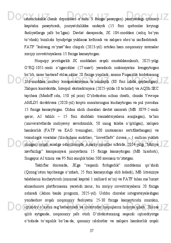 ishonchsizlik   (bank   depozitlari   o sishi   3   foizga   pasaygan)   jamiyatdagi   ijtimoiyʻ
kapitalni   pasaytiradi,   jinoyatchilikka   undaydi   (15   foiz   qurbonlar   keyingi
faoliyatlarga   jalb   bo lgan).   Davlat   darajasida,   JK   184-moddasi   (soliq   bo yin	
ʻ ʻ
to vlash)   buzilishi   byudjetga   yuklama   keltiradi   va   xalqaro   obro ni   zaiflashtiradi:	
ʻ ʻ
FATF   “kulrang   ro yxat”dan   chiqish   (2023-yil)   ortidan   ham   noqonuniy   sxemalar	
ʻ
xorijiy investitsiyalarni 15 foizga kamaytirgan.
Huquqiy   javobgarlik   JK   moddalari   orqali   mustahkamlanib,   2025-yilgi
O RQ-1051-sonli   o zgarishlar   (27-mart)   yarashish   imkoniyatini   kengaytirgan	
ʻ ʻ
bo lib, zarar bartaraf etilsa ishlar 20 foizga yopiladi, ammo Fuqarolik kodeksining
ʻ
356-moddasi   mulkiy   kompensatsiyani   ta minlaydi   (80   foiz   ishda   qaytarilgan).	
ʼ
Xalqaro kontekstda, Interpol ekstraditsiyasi (2025-yilda 10 ta holat) va AQSh SEC
tajribasi   (Madoff   ishi,   150   yil   jazo)   O zbekiston   uchun   ibratli,   chunki   Yevropa	
ʻ
AMLD5   direktivasi   (2020-yil)   kripto   monitoringini   kuchaytirgan   va   pul   yuvishni
15   foizga   kamaytirgan.   Oldini   olish   choralari   davlat   nazorati   (MB   3079-2-sonli
qaror,   AI   tahlili   –   15   foiz   shubhali   tranzaktsiyalarni   aniqlagan),   ta lim	
ʼ
(universitetlarda   moliyaviy   savodxonlik,   50   ming   talaba   o qitilgan),   xalqaro	
ʻ
hamkorlik   (FATF   va   EAG   treninglari,   100   mutaxassis   sertifikatlangan)   va
texnologik vositalar (blockchain auditlari, “InvestSafe” ilovasi – 1 million yuklab
olingan) orqali amalga oshirilmoqda. Amaliy misollar sifatida, 2024-yilgi “Moliya
xavfsizligi”   kampaniyasi   jinoyatlarni   15   foizga   kamaytirgan   (MB   hisoboti),
Singapur AI tizimi esa 95 foiz aniqlik bilan 500 sxemani to xtatgan.	
ʻ
Takliflar   doirasida,   JKga   “raqamli   firibgarlik”   moddasini   qo shish	
ʻ
(Qozog iston   tajribasiga   o xshab,   25  foiz  kamayishga   olib   keladi),  MB   litsenziya	
ʻ ʻ
talablarini kuchaytirish (minimal kapital 1 milliard so m) va FATF bilan ma lumot	
ʻ ʼ
almashinuvi   platformasini   yaratish   zarur,   bu   xorijiy   investitsiyalarni   20   foizga
oshiradi   (Jahon   banki   prognozi,   2025-yil).   Ushbu   choralar   integratsiyalashgan
yondashuv   orqali   noqonuniy   faoliyatni   25-30   foizga   kamaytirishi   mumkin,
iqtisodiy o sishni rag batlantiradi va investorlar huquqlarini himoya qiladi. Xulosa	
ʻ ʻ
qilib   aytganda,   noqonuniy   jalb   etish   O zbekistonning   raqamli   iqtisodiyotga	
ʻ
o tishida   to sqinlik   bo lsa-da,   qonuniy   islohotlar   va   xalqaro   hamkorlik   orqali	
ʻ ʻ ʻ
37 