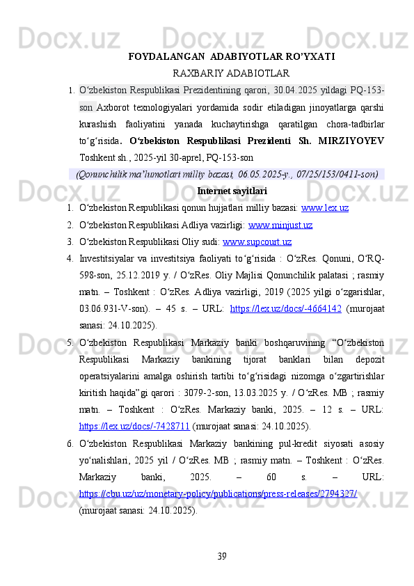 FOYDALANGAN  ADABIYOTLAR RO’YXATI
RAXBARIY ADABIOTLAR
1. O zbekiston  Respublikasi   Prezidentining  qarori,  30.04.2025  yildagi  PQ-153-ʻ
son   Axborot   texnologiyalari   yordamida   sodir   etiladigan   jinoyatlarga   qarshi
kurashish   faoliyatini   yanada   kuchaytirishga   qaratilgan   chora-tadbirlar
to g risida
ʻ ʻ .   O zbekiston   Respublikasi   Prezidenti   Sh.   MIRZIYOYEV	ʻ
Toshkent sh., 2025-yil 30-aprel, PQ-153-son
(Qonunchilik ma lumotlari milliy bazasi, 06.05.2025-y., 07/25/153/0411-son)
ʼ
Internet sayitlari
1. O zbekiston Respublikasi qonun hujjatlari milliy bazasi: 	
ʻ www.lex.uz
2. O zbekiston Respublikasi Adliya vazirligi: 
ʻ www.minjust.uz
3. O zbekiston Respublikasi Oliy sudi: 
ʻ www.supcourt.uz  
4. Investitsiyalar   va   investitsiya   faoliyati   to g risida   :   O zRes.   Qonuni,   O RQ-	
ʻ ʻ ʻ ʻ
598-son, 25.12.2019 y. /  O zRes.  Oliy Majlisi  Qonunchilik palatasi  ; rasmiy	
ʻ
matn.   –   Toshkent   :   O zRes.   Adliya   vazirligi,   2019   (2025   yilgi   o zgarishlar,	
ʻ ʻ
03.06.931-V-son).   –   45   s.   –   URL:   https://lex.uz/docs/-4664142   (murojaat
sanasi: 24.10.2025).
5. O zbekiston   Respublikasi   Markaziy   banki   boshqaruvining   “O zbekiston	
ʻ ʻ
Respublikasi   Markaziy   bankining   tijorat   banklari   bilan   depozit
operatsiyalarini   amalga   oshirish   tartibi   to g risidagi   nizomga   o zgartirishlar	
ʻ ʻ ʻ
kiritish  haqida”gi  qarori  :  3079-2-son,  13.03.2025 y. /  O zRes.  MB ;  rasmiy	
ʻ
matn.   –   Toshkent   :   O zRes.   Markaziy   banki,   2025.   –   12   s.   –   URL:	
ʻ
https://lex.uz/docs/-7428711  (murojaat sanasi: 24.10.2025).
6. O zbekiston   Respublikasi   Markaziy   bankining   pul-kredit   siyosati   asosiy	
ʻ
yo nalishlari,   2025   yil   /   O zRes.   MB   ;   rasmiy   matn.   –   Toshkent   :   O zRes.
ʻ ʻ ʻ
Markaziy   banki,   2025.   –   60   s.   –   URL:
https://cbu.uz/uz/monetary-policy/publications/press-releases/2794327/
(murojaat sanasi: 24.10.2025).
39 