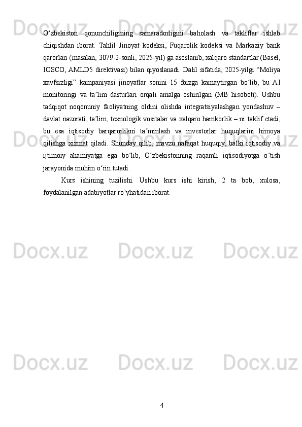 O zbekiston   qonunchiligining   samaradorligini   baholash   va   takliflar   ishlabʻ
chiqishdan   iborat.   Tahlil   Jinoyat   kodeksi,   Fuqarolik   kodeksi   va   Markaziy   bank
qarorlari (masalan, 3079-2-sonli, 2025-yil) ga asoslanib, xalqaro standartlar (Basel,
IOSCO, AMLD5 direktivasi) bilan qiyoslanadi. Dalil sifatida, 2025-yilgi “Moliya
xavfsizligi”   kampaniyasi   jinoyatlar   sonini   15   foizga   kamaytirgan   bo lib,   bu   AI	
ʻ
monitoringi   va   ta lim   dasturlari   orqali   amalga   oshirilgan   (MB   hisoboti).   Ushbu	
ʼ
tadqiqot   noqonuniy   faoliyatning   oldini   olishda   integratsiyalashgan   yondashuv   –
davlat nazorati, ta lim, texnologik vositalar va xalqaro hamkorlik – ni taklif etadi,
ʼ
bu   esa   iqtisodiy   barqarorlikni   ta minlash   va   investorlar   huquqlarini   himoya	
ʼ
qilishga   xizmat   qiladi.   Shunday   qilib,   mavzu   nafaqat   huquqiy,   balki   iqtisodiy   va
ijtimoiy   ahamiyatga   ega   bo lib,   O zbekistonning   raqamli   iqtisodiyotga   o tish	
ʻ ʻ ʻ
jarayonida muhim o rin tutadi.	
ʻ
Kurs   ishining   tuzilishi.   Ushbu   kurs   ishi   kirish,   2   ta   bob,   xulosa,
foydalanilgan adabiyotlar ro’yhatidan iborat.
4 