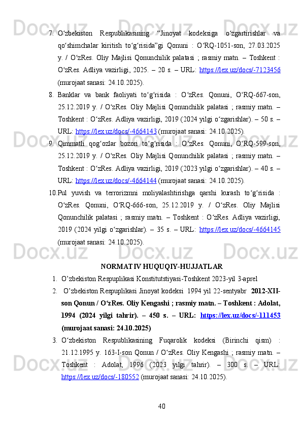 7. O zbekiston   Respublikasining   “Jinoyat   kodeksiga   o zgartirishlar   vaʻ ʻ
qo shimchalar   kiritish   to g risida”gi   Qonuni   :   O RQ-1051-son,   27.03.2025
ʻ ʻ ʻ ʻ
y.   /   O zRes.   Oliy   Majlisi   Qonunchilik   palatasi   ;   rasmiy   matn.   –   Toshkent   :	
ʻ
O zRes.   Adliya   vazirligi,   2025.  –   20  s.   –   URL:  	
ʻ https://lex.uz/docs/-7123456
(murojaat sanasi: 24.10.2025).
8. Banklar   va   bank   faoliyati   to g risida   :   O zRes.   Qonuni,   O RQ-667-son,	
ʻ ʻ ʻ ʻ
25.12.2019   y.   /   O zRes.   Oliy   Majlisi   Qonunchilik   palatasi   ;   rasmiy   matn.   –	
ʻ
Toshkent : O zRes. Adliya vazirligi, 2019 (2024 yilgi o zgarishlar). – 50 s. –	
ʻ ʻ
URL:  https://lex.uz/docs/-4664143  (murojaat sanasi: 24.10.2025).
9. Qimmatli   qog ozlar   bozori   to g risida   :   O zRes.   Qonuni,   O RQ-599-son,
ʻ ʻ ʻ ʻ ʻ
25.12.2019   y.   /   O zRes.   Oliy   Majlisi   Qonunchilik   palatasi   ;   rasmiy   matn.   –	
ʻ
Toshkent : O zRes. Adliya vazirligi, 2019 (2023 yilgi o zgarishlar). – 40 s. –	
ʻ ʻ
URL:  https://lex.uz/docs/-4664144  (murojaat sanasi: 24.10.2025).
10. Pul   yuvish   va   terrorizmni   moliyalashtirishga   qarshi   kurash   to g risida   :	
ʻ ʻ
O zRes.   Qonuni,   O RQ-666-son,   25.12.2019   y.   /   O zRes.   Oliy   Majlisi	
ʻ ʻ ʻ
Qonunchilik   palatasi   ;   rasmiy   matn.   –   Toshkent   :   O zRes.   Adliya   vazirligi,	
ʻ
2019   (2024   yilgi   o zgarishlar).   –   35   s.   –   URL:  	
ʻ https://lex.uz/docs/-4664145
(murojaat sanasi: 24.10.2025).
NORMATIV HUQUQIY-HUJJATLAR
1. O’zbekiston Respuplikasi Konstitutstiyasi-Toshkent 2023-yil 3-aprel
2.  O’zbekiston Respuplikasi Jinoyat kodeksi  1994 yil 22-sentyabr   2012-XII-
son Qonun / O zRes. Oliy Kengashi ; rasmiy matn. – Toshkent : Adolat,	
ʻ
1994   (2024   yilgi   tahrir).   –   450   s.   –   URL:   https://lex.uz/docs/-111453
(murojaat sanasi: 24.10.2025)
3. O zbekiston   Respublikasining   Fuqarolik   kodeksi   (Birinchi   qism)   :	
ʻ
21.12.1995   y.   163-I-son   Qonun   /   O zRes.   Oliy   Kengashi   ;   rasmiy   matn.   –	
ʻ
Toshkent   :   Adolat,   1996   (2023   yilgi   tahrir).   –   300   s.   –   URL:
https://lex.uz/docs/-180552  (murojaat sanasi: 24.10.2025).
40 