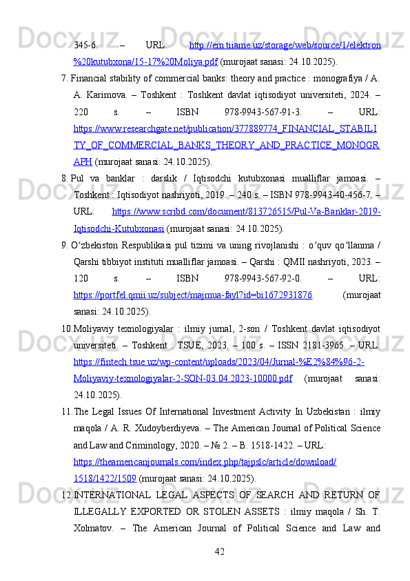 345-6.   –   URL:   http://em.tiiame.uz/storage/web/source/1/elektron
%20kutubxona/15-17%20Moliya.pdf  (murojaat sanasi: 24.10.2025).
7. Financial stability of commercial banks: theory and practice : monografiya / A.
A.   Karimova.   –   Toshkent   :   Toshkent   davlat   iqtisodiyot   universiteti,   2024.   –
220   s.   –   ISBN   978-9943-567-91-3.   –   URL:
https://www.researchgate.net/publication/377889774_FINANCIAL_STABILI
TY_OF_COMMERCIAL_BANKS_THEORY_AND_PRACTICE_MONOGR
APH  (murojaat sanasi: 24.10.2025).
8. Pul   va   banklar   :   darslik   /   Iqtisodchi   kutubxonasi   mualliflar   jamoasi.   –
Toshkent : Iqtisodiyot nashriyoti, 2019. – 240 s. – ISBN 978-9943-40-456-7. –
URL:   https://www.scribd.com/document/813726515/Pul-Va-Banklar-2019-
Iqtisodchi-Kutubxonasi  (murojaat sanasi: 24.10.2025).
9. O zbekiston   Respublikasi   pul   tizimi   va   uning   rivojlanishi   :   o quv   qo llanma   /ʻ ʻ ʻ
Qarshi tibbiyot instituti mualliflar jamoasi. – Qarshi : QMII nashriyoti, 2023. –
120   s.   –   ISBN   978-9943-567-92-0.   –   URL:
https://portfel.qmii.uz/subject/majmua-fayl?id=bi1672931876   (murojaat
sanasi: 24.10.2025).
10. Moliyaviy   texnologiyalar   :   ilmiy   jurnal,   2-son   /   Toshkent   davlat   iqtisodiyot
universiteti.   –   Toshkent   :   TSUE,   2023.   –   100   s.   –   ISSN   2181-3965.   –   URL:
https://fintech.tsue.uz/wp-content/uploads/2023/04/Jurnal-%E2%84%96-2-
Moliyaviy-texnologiyalar-2-SON-03.04.2023-10000.pdf   (murojaat   sanasi:
24.10.2025).
11. The   Legal   Issues   Of   International   Investment   Activity   In   Uzbekistan   :   ilmiy
maqola / A. R. Xudoyberdiyeva. – The American Journal of Political Science
and Law and Criminology, 2020. – № 2. – B. 1518-1422. – URL: 
https://theamericanjournals.com/index.php/tajpslc/article/download/
1518/1422/1509  (murojaat sanasi: 24.10.2025).
12. INTERNATIONAL   LEGAL   ASPECTS   OF   SEARCH   AND   RETURN   OF
ILLEGALLY   EXPORTED   OR   STOLEN   ASSETS   :   ilmiy   maqola   /   Sh.   T.
Xolmatov.   –   The   American   Journal   of   Political   Science   and   Law   and
42 