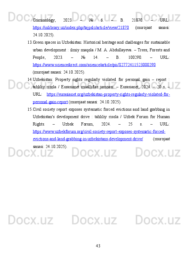 Criminology,   2023.   –   №   6.   –   B.   21870.   –   URL:
https://inlibrary.uz/index.php/tajpslc/article/view/21870   (murojaat   sanasi:
24.10.2025).
13. Green spaces in Uzbekistan: Historical heritage and challenges for sustainable
urban development : ilmiy maqola / M. A. Abdullayeva. – Trees, Forests and
People,   2023.   –   №   14.   –   B.   100290.   –   URL:
https://www.sciencedirect.com/science/article/pii/S2772411523000290
(murojaat sanasi: 24.10.2025).
14. Uzbekistan:   Property   rights   regularly   violated   for   personal   gain   –   report   :
tahliliy   risola   /   Eurasianet   mualliflar   jamoasi.   –   Eurasianet,   2024.   –   20   s.   –
URL:   https://eurasianet.org/uzbekistan-property-rights-regularly-violated-for-
personal-gain-report  (murojaat sanasi: 24.10.2025).
15. Civil   society   report   exposes   systematic   forced   evictions   and   land  grabbing  in
Uzbekistan's   development   drive   :   tahliliy   risola   /   Uzbek   Forum   for   Human
Rights.   –   Uzbek   Forum,   2024.   –   25   s.   –   URL:
https://www.uzbekforum.org/civil-society-report-exposes-systematic-forced-
evictions-and-land-grabbing-in-uzbekistans-development-drive/   (murojaat
sanasi: 24.10.2025).
43 