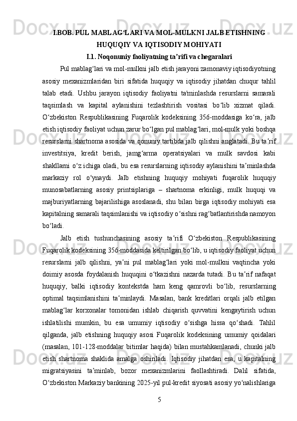 I.BOB. PUL MABLAG LARI VA MOL-MULKNI JALB ETISHNINGʻ
HUQUQIY VA IQTISODIY MOHIYATI
I.1. Noqonuniy faoliyatning ta rifi va chegaralari	
ʼ
Pul mablag lari va mol-mulkni jalb etish jarayoni zamonaviy iqtisodiyotning	
ʻ
asosiy   mexanizmlaridan   biri   sifatida   huquqiy   va   iqtisodiy   jihatdan   chuqur   tahlil
talab   etadi.   Ushbu   jarayon   iqtisodiy   faoliyatni   ta'minlashda   resurslarni   samarali
taqsimlash   va   kapital   aylanishini   tezlashtirish   vositasi   bo lib   xizmat   qiladi.	
ʻ
O zbekiston   Respublikasining   Fuqarolik   kodeksining   356-moddasiga   ko ra,   jalb	
ʻ ʻ
etish iqtisodiy faoliyat uchun zarur bo lgan pul mablag lari, mol-mulk yoki boshqa	
ʻ ʻ
resurslarni shartnoma asosida va qonuniy tartibda jalb qilishni anglatadi. Bu ta rif	
ʼ
investitsiya,   kredit   berish,   jamg arma   operatsiyalari   va   mulk   savdosi   kabi	
ʻ
shakllarni o z ichiga oladi, bu esa resurslarning iqtisodiy aylanishini ta minlashda	
ʻ ʼ
markaziy   rol   o ynaydi.   Jalb   etishning   huquqiy   mohiyati   fuqarolik   huquqiy	
ʻ
munosabatlarning   asosiy   printsiplariga   –   shartnoma   erkinligi,   mulk   huquqi   va
majburiyatlarning   bajarilishiga   asoslanadi,   shu   bilan   birga   iqtisodiy   mohiyati   esa
kapitalning samarali taqsimlanishi va iqtisodiy o sishni rag batlantirishda namoyon	
ʻ ʻ
bo ladi.	
ʻ
Jalb   etish   tushunchasining   asosiy   ta rifi   O zbekiston   Respublikasining	
ʼ ʻ
Fuqarolik kodeksining 356-moddasida keltirilgan bo lib, u iqtisodiy faoliyat uchun	
ʻ
resurslarni   jalb   qilishni,   ya ni   pul   mablag lari   yoki   mol-mulkni   vaqtincha   yoki	
ʼ ʻ
doimiy   asosda   foydalanish   huquqini   o tkazishni   nazarda   tutadi.   Bu   ta rif   nafaqat	
ʻ ʼ
huquqiy,   balki   iqtisodiy   kontekstda   ham   keng   qamrovli   bo lib,   resurslarning	
ʻ
optimal   taqsimlanishini   ta minlaydi.   Masalan,   bank   kreditlari   orqali   jalb   etilgan	
ʼ
mablag lar   korxonalar   tomonidan   ishlab   chiqarish   quvvatini   kengaytirish   uchun	
ʻ
ishlatilishi   mumkin,   bu   esa   umumiy   iqtisodiy   o sishga   hissa   qo shadi.   Tahlil	
ʻ ʻ
qilganda,   jalb   etishning   huquqiy   asosi   Fuqarolik   kodeksining   umumiy   qoidalari
(masalan,  101-128-moddalar  bitimlar  haqida)  bilan mustahkamlanadi,  chunki  jalb
etish   shartnoma   shaklida   amalga   oshiriladi.   Iqtisodiy   jihatdan   esa,   u   kapitalning
migratsiyasini   ta minlab,   bozor   mexanizmlarini   faollashtiradi.   Dalil   sifatida,	
ʼ
O zbekiston Markaziy bankining 2025-yil pul-kredit siyosati asosiy yo nalishlariga	
ʻ ʻ
5 