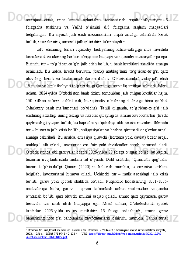 murojaat   etsak,   unda   kapital   aylanishini   tezlashtirish   orqali   inflyatsiyani   5
foizgacha   tushirish   va   YaIM   o sishini   6,5   foizgacha   saqlash   maqsadlariʻ
belgilangan.   Bu   siyosat   jalb   etish   mexanizmlari   orqali   amalga   oshirilishi   kerak
bo lib, resurslarning samarali jalb qilinishini ta minlaydi.	
ʻ ʼ 1
Jalb   etishning   turlari   iqtisodiy   faoliyatning   xilma-xilligiga   mos   ravishda
tasniflanadi va ularning har biri o ziga xos huquqiy va iqtisodiy xususiyatlarga ega.	
ʻ
Birinchi tur – to g ridan-to g ri jalb etish bo lib, u bank kreditlari shaklida amalga	
ʻ ʻ ʻ ʻ ʻ
oshiriladi.   Bu   holda,   kredit   beruvchi   (bank)   mablag larni   to g ridan-to g ri   qarz	
ʻ ʻ ʻ ʻ ʻ
oluvchiga beradi va foizlar orqali daromad oladi. O zbekistonda bunday jalb etish	
ʻ
“Banklar va bank faoliyati to g risida”gi Qonunga muvofiq tartibga solinadi. Misol	
ʻ ʻ
uchun, 2024-yilda O zbekiston bank tizimi tomonidan jalb etilgan kreditlar hajmi	
ʻ
150   trillion   so mni   tashkil   etdi,   bu   iqtisodiy   o sishning   4   foiziga   hissa   qo shdi	
ʻ ʻ ʻ
(Markaziy   bank   ma lumotlari   bo yicha).   Tahlil   qilganda,   to g ridan-to g ri   jalb	
ʼ ʻ ʻ ʻ ʻ ʻ
etishning afzalligi uning tezligi va nazorat qulayligida, ammo xavf-xatarlari (kredit
qaytmasligi) yuqori bo lib, bu kapitalni yo qotishga olib kelishi mumkin. Ikkinchi	
ʻ ʻ
tur – bilvosita jalb etish bo lib, obligatsiyalar va boshqa qimmatli qog ozlar orqali	
ʻ ʻ
amalga oshiriladi. Bu usulda, emissiya qiluvchi (korxona yoki davlat) bozor orqali
mablag   jalb   qiladi,   investorlar   esa   foiz   yoki   dividendlar   orqali   daromad   oladi.	
ʻ
O zbekistonda obligatsiyalar bozori 2025-yilda 20 foizga o sgan bo lib, bu kapital	
ʻ ʻ ʻ
bozorini   rivojlantirishda   muhim   rol   o ynadi.   Dalil   sifatida,   “Qimmatli   qog ozlar	
ʻ ʻ
bozori   to g risida”gi   Qonun   (2020)   ni   keltirish   mumkin,   u   emissiya   tartibini	
ʻ ʻ
belgilab,   investorlarni   himoya   qiladi.   Uchinchi   tur   –   mulk   asosidagi   jalb   etish
bo lib,   garov   yoki   ipotek   shaklida   bo ladi.   Fuqarolik   kodeksining   1001-1005-	
ʻ ʻ
moddalariga   ko ra,   garov   –   qarzni   ta minlash   uchun   mol-mulkni   vaqtincha	
ʻ ʼ
o tkazish   bo lib,   qarz   oluvchi   mulkni   saqlab   qoladi,   ammo   qarz   qaytmasa,   garov	
ʻ ʻ
beruvchi   uni   sotib   olish   huquqiga   ega.   Misol   uchun,   O zbekistonda   ipotek	
ʻ
kreditlari   2025-yilda   uy-joy   qurilishini   15   foizga   tezlashtirdi,   ammo   garov
bahosining   noto g ri   baholanishi   xavf-xatarlarni   oshirishi   mumkin.   Ushbu   turlar	
ʻ ʻ
1
 Omonov Sh. Pul, kredit va banklar : darslik / Sh. Omonov. – Toshkent : Samarqand davlat universiteti nashriyoti, 
2022. – 256 s. – ISBN 978-9943-40-123-4. – URL:  https://library-samdukf.uz/wp-content/uploads/2022/12/Pul-
kredit-va-banklar.-OMONOV.pdf  
6 